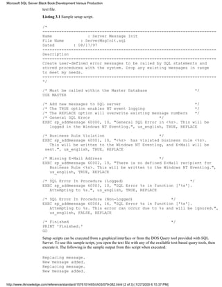 text file.
Listing 3.1 Sample setup script.
/*
-------------------------------------------------------------------------
Name : Server Message Init
File Name : ServerMsgInit.sql
Dated : 08/17/97
-------------------------------------------------------------------------
Description
-------------------------------------------------------------------------
Create user-defined error messages to be called by SQL statements and
stored procedures with the system. Drop any existing messages in range
to meet my needs.
-------------------------------------------------------------------------
*/
/* Must be called within the Master Database */
USE MASTER
/* Add new messages to SQL server */
/* The TRUE option enables NT event logging */
/* The REPLACE option will overwrite existing message numbers */
/* General SQL Error */
EXEC sp_addmessage 60000, 10, "General SQL Error in <%s>. This will be
logged in the Windows NT Eventlog.", us_english, TRUE, REPLACE
/* Business Rule Violation */
EXEC sp_addmessage 60001, 10, "<%s> has violated business rule <%s>.
This will be written to the Windows NT Eventlog, and E-Mail will be
sent.", us_english, TRUE, REPLACE
/* Missing E-Mail Address */
EXEC sp_addmessage 60002, 10, "There is no defined E-Mail recipient for
Business Rule <%s>. This will be written to the Windows NT Eventlog.",
us_english, TRUE, REPLACE
/* SQL Error In Procedure (Logged) */
EXEC sp_addmessage 60003, 10, "SQL Error %s in function ['%s'].
Attempting to %s.", us_english, TRUE, REPLACE
/* SQL Error In Procedure (Non-Logged) */
EXEC sp_addmessage 60004, 16, "SQL Error %s in function ['%s'].
Attempting to %s. This error can occur due to %s and will be ignored.",
us_english, FALSE, REPLACE
/* Finished */
PRINT 'Finished.'
GO
Setup scripts can be executed from a graphical interface or from the DOS Query tool provided with SQL
Server. To use this sample script, you open the text file with any of the available text-based query tools, then
execute it. The following is the sample output from this script when executed:
Replacing message.
New message added.
Replacing message.
New message added.
Microsoft SQL Server Black Book:Development Versus Production
http://www.itknowledge.com/reference/standard/1576101495/ch03/079-082.html (2 of 3) [1/27/2000 6:15:37 PM]
 