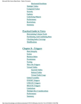Horizontal Partitions
Multiple Tables
Computed Values
Security
Updates
Underlying Objects
Performance
Restrictions
Summary
Practical Guide to Views
Determining Column Needs
Partitioning And Combining Data
Checking Index Coverage
Modifications
Chapter 8—Triggers
Data Integrity
Syntax
Business Rules
Permissions
Nesting
More On Triggers
Virtual Tables
Inserted Tables
Deleted Tables
Virtual Table Usage
Global Variables
INSERT Triggers
UPDATE Triggers
DELETE Triggers
Limitations
Multiple-Row Considerations
Performance
Summary
Microsoft SQL Server Black Book - Table of Contents
http://www.itknowledge.com/reference/standard/1576101495/ewtoc.html (8 of 12) [1/27/2000 6:15:06 PM]
 