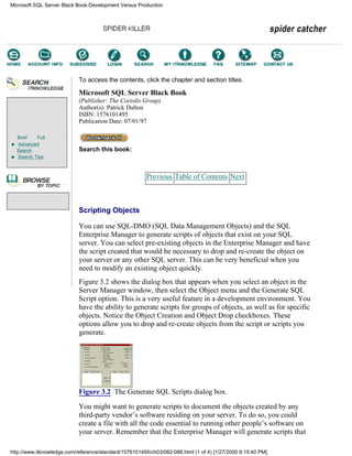 Brief Full
Advanced
Search
Search Tips
To access the contents, click the chapter and section titles.
Microsoft SQL Server Black Book
(Publisher: The Coriolis Group)
Author(s): Patrick Dalton
ISBN: 1576101495
Publication Date: 07/01/97
Search this book:
Previous Table of Contents Next
Scripting Objects
You can use SQL-DMO (SQL Data Management Objects) and the SQL
Enterprise Manager to generate scripts of objects that exist on your SQL
server. You can select pre-existing objects in the Enterprise Manager and have
the script created that would be necessary to drop and re-create the object on
your server or any other SQL server. This can be very beneficial when you
need to modify an existing object quickly.
Figure 3.2 shows the dialog box that appears when you select an object in the
Server Manager window, then select the Object menu and the Generate SQL
Script option. This is a very useful feature in a development environment. You
have the ability to generate scripts for groups of objects, as well as for specific
objects. Notice the Object Creation and Object Drop checkboxes. These
options allow you to drop and re-create objects from the script or scripts you
generate.
Figure 3.2 The Generate SQL Scripts dialog box.
You might want to generate scripts to document the objects created by any
third-party vendor’s software residing on your server. To do so, you could
create a file with all the code essential to running other people’s software on
your server. Remember that the Enterprise Manager will generate scripts that
Microsoft SQL Server Black Book:Development Versus Production
http://www.itknowledge.com/reference/standard/1576101495/ch03/082-086.html (1 of 4) [1/27/2000 6:15:40 PM]
Go!
Keyword
-----------
Go!
 
