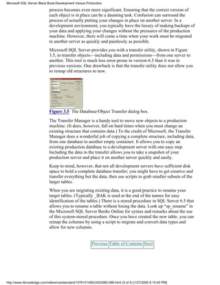 process becomes even more significant. Ensuring that the correct version of
each object is in place can be a daunting task. Confusion can surround the
process of actually putting your changes in place on another server. In a
development environment, you typically have the luxury of making backups of
your data and applying your changes without the pressures of the production
machine. However, there will come a time when your work must be migrated
to another server as quickly and painlessly as possible.
Microsoft SQL Server provides you with a transfer utility, shown in Figure
3.5, to transfer objects—including data and permissions—from one server to
another. This tool is much less error-prone in version 6.5 than it was in
previous versions. One drawback is that the transfer utility does not allow you
to remap old structures to new.
Figure 3.5 The Database/Object Transfer dialog box.
The Transfer Manager is a handy tool to move new objects to a production
machine. (It does, however, fall on hard times when you must change an
existing structure that contains data.) To the credit of Microsoft, the Transfer
Manager does a wonderful job of copying a complete structure, including data,
from one database to another empty container. It allows you to copy an
existing production database to a development server with one easy step.
Including the data in the transfer allows you to take a snapshot of your
production server and place it on another server quickly and easily.
Keep in mind, however, that not all development servers have sufficient disk
space to hold a complete database transfer; you might have to get creative and
transfer everything but the data, then use scripts to grab smaller subsets of the
larger tables.
When you are migrating existing data, it is a good practice to rename your
target tables. (Typically _BAK is used at the end of the names for easy
identification of the tables.) There is a stored procedure in SQL Server 6.5 that
allows you to rename a table without losing the data. Look up “sp_rename” in
the Microsoft SQL Server Books Online for syntax and remarks about the use
of this system-stored procedure. Once you have created the new table, you can
remap the columns by using a script to migrate and convert data types and
allow for new columns.
Previous Table of Contents Next
Microsoft SQL Server Black Book:Development Versus Production
http://www.itknowledge.com/reference/standard/1576101495/ch03/082-086.html (3 of 4) [1/27/2000 6:15:40 PM]
 