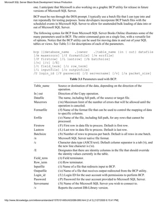 one. I anticipate that Microsoft is also working on a graphic BCP utility for release in future
versions of Microsoft SQL Server.
BCP must be run through the DOS prompt. I typically use a batch file that I can type into and
run repeatedly for testing purposes. Some developers incorporate BCP batch files with the
scheduled events in Microsoft SQL Server to allow for unattended bulk loading of data into or
out of Microsoft SQL Server.
The following syntax for BCP from Microsoft SQL Server Books Online illustrates some of the
many parameters used in BCP. The entire command goes on a single line, with a versatile list
of options. Notice that the BCP utility can be used for moving data in and out of your SQL
tables or views. See Table 3.1 for descriptions of each of the parameters.
bcp [[database_name .]owner .]table_name {in | out} datafile
[/m maxerrors] [/f formatfile] [/e errfile]
[/F firstrow] [/L lastrow] [/b batchsize]
[/n] [/c] [/E]
[/t field_term] [/r row_term]
[/i inputfile] [/o outputfile]
/U login_id [/P password] [/S servername] [/v] [/a packet_size]
Table 3.1 Parameters used with BCP.
Table_name Source or destination of the data, depending on the direction of the
operation.
In | out Direction of the Copy operation.
Datafile The name, including full path, of the source or target file.
Maxerrors (/m) Maximum limit of the number of errors that will be allowed until the
operation is canceled.
Formatfile (/f) Name of the format file that can be used to control the mapping of data
to specific columns.
Errfile (/e) Name of the file, including full path, for any rows that cannot be
processed.
Firstrow (/F) First row in data file to process. Default is first row.
Lastrow (/L) Last row in data file to process. Default is last row.
Batchsize (/b) Number of rows to process per batch. Default is all rows in one batch.
/n Microsoft SQL Server native file format.
/c Character data type (ASCII text). Default column separator is a tab (t), and
the new line character is (n).
/E Designates that there are identity columns in the file that should override
the identity values currently in the table.
Field_term (/t) Field terminator.
Row_term (/r) Row terminator.
Inputfile (/i) Name of a file that redirects input to BCP.
Outputfile (/o) Name of a file that receives output redirected from the BCP utility.
Login_id (/U) Login ID for the user account with permissions to perform BCP.
Password (/P) Password for the user account provided to Microsoft SQL Server.
Servername (/S) Name of the Microsoft SQL Server you wish to connect to.
/v Reports the current DB-Library version.
Microsoft SQL Server Black Book:Development Versus Production
http://www.itknowledge.com/reference/standard/1576101495/ch03/086-089.html (2 of 3) [1/27/2000 6:15:41 PM]
 