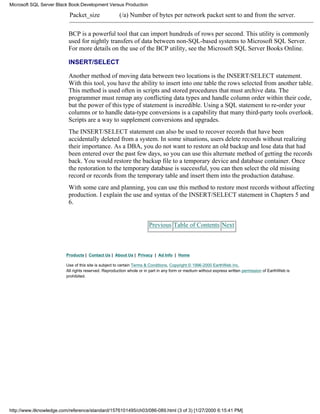 Packet_size (/a) Number of bytes per network packet sent to and from the server.
BCP is a powerful tool that can import hundreds of rows per second. This utility is commonly
used for nightly transfers of data between non-SQL-based systems to Microsoft SQL Server.
For more details on the use of the BCP utility, see the Microsoft SQL Server Books Online.
INSERT/SELECT
Another method of moving data between two locations is the INSERT/SELECT statement.
With this tool, you have the ability to insert into one table the rows selected from another table.
This method is used often in scripts and stored procedures that must archive data. The
programmer must remap any conflicting data types and handle column order within their code,
but the power of this type of statement is incredible. Using a SQL statement to re-order your
columns or to handle data-type conversions is a capability that many third-party tools overlook.
Scripts are a way to supplement conversions and upgrades.
The INSERT/SELECT statement can also be used to recover records that have been
accidentally deleted from a system. In some situations, users delete records without realizing
their importance. As a DBA, you do not want to restore an old backup and lose data that had
been entered over the past few days, so you can use this alternate method of getting the records
back. You would restore the backup file to a temporary device and database container. Once
the restoration to the temporary database is successful, you can then select the old missing
record or records from the temporary table and insert them into the production database.
With some care and planning, you can use this method to restore most records without affecting
production. I explain the use and syntax of the INSERT/SELECT statement in Chapters 5 and
6.
Previous Table of Contents Next
Products | Contact Us | About Us | Privacy | Ad Info | Home
Use of this site is subject to certain Terms & Conditions, Copyright © 1996-2000 EarthWeb Inc.
All rights reserved. Reproduction whole or in part in any form or medium without express written permission of EarthWeb is
prohibited.
Microsoft SQL Server Black Book:Development Versus Production
http://www.itknowledge.com/reference/standard/1576101495/ch03/086-089.html (3 of 3) [1/27/2000 6:15:41 PM]
 