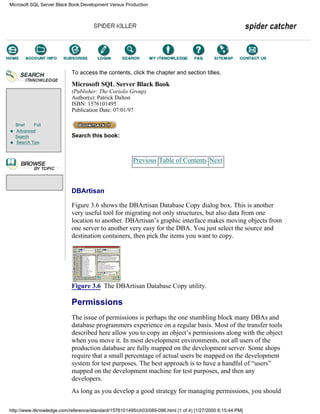 Brief Full
Advanced
Search
Search Tips
To access the contents, click the chapter and section titles.
Microsoft SQL Server Black Book
(Publisher: The Coriolis Group)
Author(s): Patrick Dalton
ISBN: 1576101495
Publication Date: 07/01/97
Search this book:
Previous Table of Contents Next
DBArtisan
Figure 3.6 shows the DBArtisan Database Copy dialog box. This is another
very useful tool for migrating not only structures, but also data from one
location to another. DBArtisan’s graphic interface makes moving objects from
one server to another very easy for the DBA. You just select the source and
destination containers, then pick the items you want to copy.
Figure 3.6 The DBArtisan Database Copy utility.
Permissions
The issue of permissions is perhaps the one stumbling block many DBAs and
database programmers experience on a regular basis. Most of the transfer tools
described here allow you to copy an object’s permissions along with the object
when you move it. In most development environments, not all users of the
production database are fully mapped on the development server. Some shops
require that a small percentage of actual users be mapped on the development
system for test purposes. The best approach is to have a handful of “users”
mapped on the development machine for test purposes, and then any
developers.
As long as you develop a good strategy for managing permissions, you should
Microsoft SQL Server Black Book:Development Versus Production
http://www.itknowledge.com/reference/standard/1576101495/ch03/089-096.html (1 of 4) [1/27/2000 6:15:44 PM]
Go!
Keyword
-----------
Go!
 