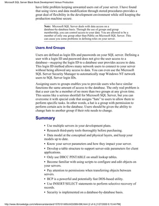 have little problem keeping unwanted users out of your server. I have found
that using views and data modification through stored procedures provides a
great deal of flexibility in the development environment while still keeping the
production machine secure.
Note: Microsoft SQL Server deals with data access on a
database-by-database basis. Through the use of groups and group
membership, you can control access to your data. You are allowed to be a
member of only one group other than Public on Microsoft SQL Server. This
can cause you some problems in defining roles on your server.
Users And Groups
Users are defined as login IDs and passwords on your SQL server. Defining a
user with a login ID and password does not give the user access to a
database—mapping the login ID to a database user provides access to data.
This login ID method allows many network users to connect to your server
without being allowed any access to data. You can even use the Microsoft
SQL Server Security Manager to automatically map Windows NT network
users to SQL Server login IDs.
Assigning users to groups enables you to provide users who have similar
functions the same amount of access to the database. The only real problem is
that a user can be a member of no more than two groups at any given time.
This seems like a serious shortfall for Microsoft SQL Server, but you can
overcome it with special code that assigns “hats” to users to allow them to
perform specific tasks. In other words, a hat is a group with permission to
perform certain acts in the database. Users should be given the ability to
change hats to another group if their role needs to change.
Summary
• Use multiple servers in your development plans.
• Research third-party tools thoroughly before purchasing.
• Data model at the conceptual and physical layers, and keep your
models up to date.
• Know your server parameters and how they impact your server.
• Develop a table structure to support server-side parameters for client
applications.
• Only use DBCC PINTABLE on small lookup tables.
• Become familiar with using scripts to configure and edit objects on
your servers.
• Pay attention to permissions when transferring objects between
servers.
• BCP is a powerful and potentially fast DOS-based utility.
• Use INSERT/SELECT statements to perform selective recovery of
records.
• Security is implemented on a database-by-database basis.
Microsoft SQL Server Black Book:Development Versus Production
http://www.itknowledge.com/reference/standard/1576101495/ch03/089-096.html (2 of 4) [1/27/2000 6:15:44 PM]
 