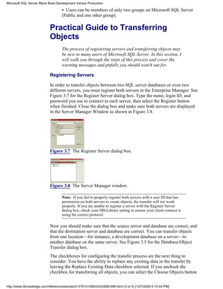 • Users can be members of only two groups on Microsoft SQL Server
(Public and one other group).
Practical Guide to Transferring
Objects
The process of registering servers and transferring objects may
be new to many users of Microsoft SQL Server. In this section, I
will walk you through the steps of this process and cover the
warning messages and pitfalls you should watch out for.
Registering Servers
In order to transfer objects between two SQL server databases or even two
different servers, you must register both servers in the Enterprise Manager. See
Figure 3.7 for the Register Server dialog box. Type the name, login ID, and
password you use to connect to each server, then select the Register button
when finished. Close the dialog box and make sure both servers are displayed
in the Server Manager Window as shown in Figure 3.8.
Figure 3.7 The Register Server dialog box.
Figure 3.8 The Server Manager window.
Note: If you fail to properly register both servers with a user ID that has
permission on both servers to create objects, the transfer will not work
properly. If you are unable to register a server with the Register Server
dialog box, check your DB-Library setting to ensure your client connect is
using the correct protocol.
Now you should make sure that the source server and database are correct, and
that the destination server and database are correct. You can transfer objects
from one location—for instance, a development database on a server—to
another database on the same server. See Figure 3.5 for the Database/Object
Transfer dialog box.
The checkboxes for configuring the transfer process are the next thing to
consider. You have the ability to replace any existing data in the transfer by
leaving the Replace Existing Data checkbox selected. If you uncheck the
checkbox for transferring all objects, you can select the Choose Objects button
Microsoft SQL Server Black Book:Development Versus Production
http://www.itknowledge.com/reference/standard/1576101495/ch03/089-096.html (3 of 4) [1/27/2000 6:15:44 PM]
 