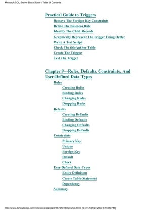 Practical Guide to Triggers
Remove The Foreign Key Constraints
Define The Business Rule
Identify The Child Records
Graphically Represent The Trigger Firing Order
Write A Test Script
Check The titleAuthor Table
Create The Trigger
Test The Trigger
Chapter 9—Rules, Defaults, Constraints, And
User-Defined Data Types
Rules
Creating Rules
Binding Rules
Changing Rules
Dropping Rules
Defaults
Creating Defaults
Binding Defaults
Changing Defaults
Dropping Defaults
Constraints
Primary Key
Unique
Foreign Key
Default
Check
User-Defined Data Types
Entity Definition
Create Table Statement
Dependency
Summary
Microsoft SQL Server Black Book - Table of Contents
http://www.itknowledge.com/reference/standard/1576101495/ewtoc.html (9 of 12) [1/27/2000 6:15:06 PM]
 