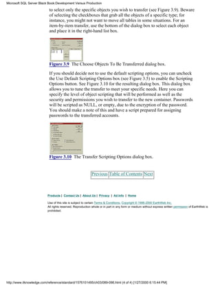 to select only the specific objects you wish to transfer (see Figure 3.9). Beware
of selecting the checkboxes that grab all the objects of a specific type; for
instance, you might not want to move all tables in some situations. For an
item-by-item transfer, use the bottom of the dialog box to select each object
and place it in the right-hand list box.
Figure 3.9 The Choose Objects To Be Transferred dialog box.
If you should decide not to use the default scripting options, you can uncheck
the Use Default Scripting Options box (see Figure 3.5) to enable the Scripting
Options button. See Figure 3.10 for the resulting dialog box. This dialog box
allows you to tune the transfer to meet your specific needs. Here you can
specify the level of object scripting that will be performed as well as the
security and permissions you wish to transfer to the new container. Passwords
will be scripted as NULL, or empty, due to the encryption of the password.
You should make a note of this and have a script prepared for assigning
passwords to the transferred accounts.
Figure 3.10 The Transfer Scripting Options dialog box.
Previous Table of Contents Next
Products | Contact Us | About Us | Privacy | Ad Info | Home
Use of this site is subject to certain Terms & Conditions, Copyright © 1996-2000 EarthWeb Inc.
All rights reserved. Reproduction whole or in part in any form or medium without express written permission of EarthWeb is
prohibited.
Microsoft SQL Server Black Book:Development Versus Production
http://www.itknowledge.com/reference/standard/1576101495/ch03/089-096.html (4 of 4) [1/27/2000 6:15:44 PM]
 