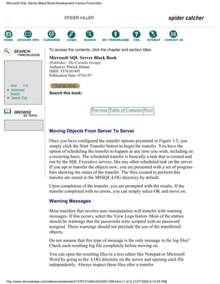 Brief Full
Advanced
Search
Search Tips
To access the contents, click the chapter and section titles.
Microsoft SQL Server Black Book
(Publisher: The Coriolis Group)
Author(s): Patrick Dalton
ISBN: 1576101495
Publication Date: 07/01/97
Search this book:
Previous Table of Contents Next
Moving Objects From Server To Server
Once you have configured the transfer options presented in Figure 3.5, you
simply click the Start Transfer button to begin the transfer. You have the
option of scheduling the transfer to happen at any time you wish, including on
a recurring basis. The scheduled transfer is basically a task that is created and
run by the SQL Executive service, like any other scheduled task on the server.
If you opt to transfer the objects now, you are presented with a set of progress
bars showing the status of the transfer. The files created to perform this
transfer are stored in the MSSQLLOG directory by default.
Upon completion of the transfer, you are prompted with the results. If the
transfer completed with no errors, you can simply select OK and move on.
Warning Messages
Most transfers that involve user manipulation will transfer with warning
messages. If this occurs, select the View Logs button. Most of the entries
should be warnings that the passwords were scripted with no password
assigned. These warnings should not preclude the use of the transferred
objects.
Do not assume that this type of message is the only message in the log files!
Check each resulting log file completely before moving on.
You can open the resulting files in a text editor like Notepad or Microsoft
Word by going to the LOG directory on the server and opening each file
independently. Always inspect these files after a transfer.
Microsoft SQL Server Black Book:Development Versus Production
http://www.itknowledge.com/reference/standard/1576101495/ch03/097-099.html (1 of 2) [1/27/2000 6:15:45 PM]
Go!
Keyword
-----------
Go!
 