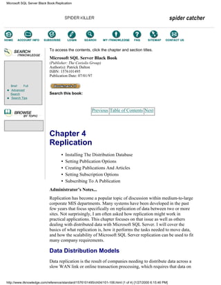 Brief Full
Advanced
Search
Search Tips
To access the contents, click the chapter and section titles.
Microsoft SQL Server Black Book
(Publisher: The Coriolis Group)
Author(s): Patrick Dalton
ISBN: 1576101495
Publication Date: 07/01/97
Search this book:
Previous Table of Contents Next
Chapter 4
Replication
• Installing The Distribution Database
• Setting Publication Options
• Creating Publications And Articles
• Setting Subscription Options
• Subscribing To A Publication
Administrator’s Notes...
Replication has become a popular topic of discussion within medium-to-large
corporate MIS departments. Many systems have been developed in the past
few years that focus specifically on replication of data between two or more
sites. Not surprisingly, I am often asked how replication might work in
practical applications. This chapter focuses on that issue as well as others
dealing with distributed data with Microsoft SQL Server. I will cover the
basics of what replication is, how it performs the tasks needed to move data,
and how the scalability of Microsoft SQL Server replication can be used to fit
many company requirements.
Data Distribution Models
Data replication is the result of companies needing to distribute data across a
slow WAN link or online transaction processing, which requires that data on
Microsoft SQL Server Black Book:Replication
http://www.itknowledge.com/reference/standard/1576101495/ch04/101-106.html (1 of 4) [1/27/2000 6:15:46 PM]
Go!
Keyword
-----------
Go!
 