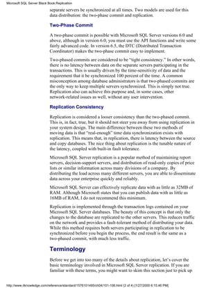 separate servers be synchronized at all times. Two models are used for this
data distribution: the two-phase commit and replication.
Two-Phase Commit
A two-phase commit is possible with Microsoft SQL Server versions 6.0 and
above, although in version 6.0, you must use the API functions and write some
fairly advanced code. In version 6.5, the DTC (Distributed Transaction
Coordinator) makes the two-phase commit easy to implement.
Two-phased commits are considered to be “tight consistency.” In other words,
there is no latency between data on the separate servers participating in the
transactions. This is usually driven by the time-sensitivity of data and the
requirement that it be synchronized 100 percent of the time. A common
misconception among database administrators is that two-phased commits are
the only way to keep multiple servers synchronized. This is simply not true.
Replication also can achieve this purpose and, in some cases, other
network-related issues as well, without any user intervention.
Replication Consistency
Replication is considered a looser consistency than the two-phased commit.
This is, in fact, true, but it should not steer you away from using replication in
your system design. The main difference between these two methods of
moving data is that “real-enough” time data synchronization exists with
replication. This means that, in replication, there is latency between the source
and copy databases. The nice thing about replication is the tunable nature of
the latency, coupled with built-in fault tolerance.
Microsoft SQL Server replication is a popular method of maintaining report
servers, decision-support servers, and distribution of read-only copies of price
lists or similar information across many divisions of a company. By
distributing the load across many different servers, you are able to disseminate
data across your enterprise quickly and reliably.
Microsoft SQL Server can effectively replicate data with as little as 32MB of
RAM. Although Microsoft states that you can publish data with as little as
16MB of RAM, I do not recommend this minimum.
Replication is implemented through the transaction logs contained on your
Microsoft SQL Server databases. The beauty of this concept is that only the
changes to the database are replicated to the other servers. This reduces traffic
on the network and provides a fault-tolerant method of distributing your data.
While this method requires both servers participating in replication to be
synchronized before you begin the process, the end result is the same as a
two-phased commit, with much less traffic.
Terminology
Before we get into too many of the details about replication, let’s cover the
basic terminology involved in Microsoft SQL Server replication. If you are
familiar with these terms, you might want to skim this section just to pick up
Microsoft SQL Server Black Book:Replication
http://www.itknowledge.com/reference/standard/1576101495/ch04/101-106.html (2 of 4) [1/27/2000 6:15:46 PM]
 