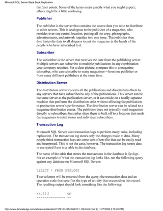 the finer points. Some of the terms mean exactly what you might expect;
others might be a little confusing.
Publisher
The publisher is the server that contains the source data you wish to distribute
to other servers. This is analogous to the publisher of a magazine, who
presides over one central location, putting all the copy, photographs,
advertisements, and artwork together into one issue. The publisher then
distributes the data to all shippers to put the magazine in the hands of the
people who have subscribed to it.
Subscriber
The subscriber is the server that receives the data from the publishing server.
Multiple servers can subscribe to multiple publications in any combination
your company requires. For a clear picture, compare this to a magazine
subscriber, who can subscribe to many magazines—from one publisher or
from many different publishers at the same time.
Distribution Server
The distribution server collects all the publications and disseminates them to
any servers that have subscribed to any of the publications. This server can be
the same server as the publication server, or it can reside on a totally separate
machine that performs the distribution tasks without affecting the publication
or production server’s performance. The distribution server can be related to a
magazine distribution center. The publisher does not typically mail magazines
directly to subscribers, but rather ships them in bulk off to a location that sends
the magazines to retail stores and individual subscribers.
Transaction Log
Microsoft SQL Server uses transaction logs to perform many tasks, including
replication. The transaction log stores only the changes made to data. Many
people think transaction logs are some sort of text file that can be easily read
and interpreted. This is not the case, however. The transaction log stores data
in encrypted form in a table in the database.
The name of the table that stores the transactions in the database is Syslogs.
For an example of what the transaction log looks like, run the following query
against any database on Microsoft SQL Server:
SELECT * FROM SYSLOGS
Two columns will be returned from the query: the transaction data and an
operation code that specifies the type of activity that occurred on this record.
The resulting output should look something like the following:
xactid op
-------------- --
Microsoft SQL Server Black Book:Replication
http://www.itknowledge.com/reference/standard/1576101495/ch04/101-106.html (3 of 4) [1/27/2000 6:15:46 PM]
 
