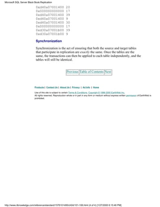 0xd40a07001400 20
0x000000000000 17
0xd40a07001400 39
0xd40a07001400 9
0xd40a07001400 30
0x000000000000 17
0xd30a07001b00 39
0xd30a07001b00 9
Synchronization
Synchronization is the act of ensuring that both the source and target tables
that participate in replication are exactly the same. Once the tables are the
same, the transactions can then be applied to each table independently, and the
tables will still be identical.
Previous Table of Contents Next
Products | Contact Us | About Us | Privacy | Ad Info | Home
Use of this site is subject to certain Terms & Conditions, Copyright © 1996-2000 EarthWeb Inc.
All rights reserved. Reproduction whole or in part in any form or medium without express written permission of EarthWeb is
prohibited.
Microsoft SQL Server Black Book:Replication
http://www.itknowledge.com/reference/standard/1576101495/ch04/101-106.html (4 of 4) [1/27/2000 6:15:46 PM]
 