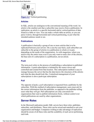 Figure 4.2 Vertical partitioning.
Articles
In SQL, articles are analogous to the conventional meaning of the word. An
article is the smallest unit that a subscriber may receive from a publication. In
replication, an article is a specific horizontal and/or vertical partition of data
found in a table or view. You can make a whole table an article, or you can
parse it down, through horizontal and vertical partitioning, to just what the
intended audience needs to see.
Publications
A publication is basically a group of one or more articles that is to be
replicated between your servers. On a case-by-case basis, each subscriber can
subscribe to the group of articles in a publication in whole or in part,
depending on the needs of the organization. As with magazines, where you
need to buy the entire issue even if you only want to read a few of the articles,
the base unit of a subscription is a publication, not an article.
Push
The term push refers to the process of establishing a subscription to published
information. A push subscription is initiated by the source server and
controlled and created from that location. This subscription method is easy to
manage because the server that has the data knows the structures of the articles
and what the data should look like. Centralized management of your
subscriptions is also a push-type subscription.
Pull
The opposite of push, a pull subscription is requested from a publisher by the
subscriber. With this method of subscription management, users must ask for
the correct information from the publisher, as opposed to the publisher telling
users what they will get. Pull subscriptions are only convenient for
organizations that want to publish information freely, without control over
which publications are used by other organizations.
Server Roles
In the Microsoft replication model, SQL servers have three roles: publisher,
subscriber, and distributor. These roles can be mixed and matched to suit your
organization and budget. Companies wishing to take advantage of replication
should be aware of all these roles and the scalability of each server performing
each task.
Microsoft SQL Server Black Book:Replication
http://www.itknowledge.com/reference/standard/1576101495/ch04/106-110.html (2 of 4) [1/27/2000 6:15:49 PM]
 