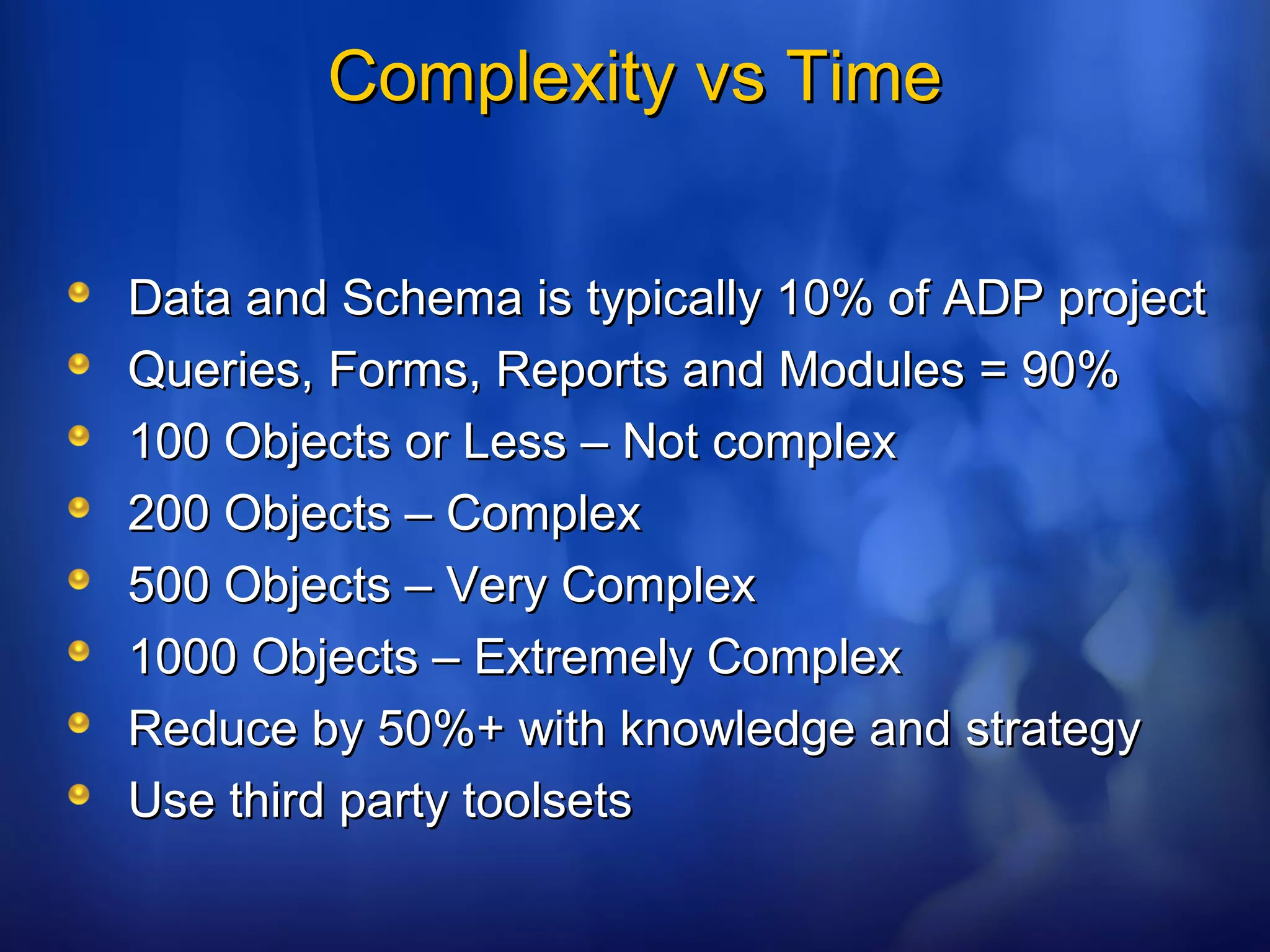 Complexity vs TimeComplexity vs Time
Data and Schema is typically 10% of ADP projectData and Schema is typically 10% of ADP project
Queries, Forms, Reports and Modules = 90%Queries, Forms, Reports and Modules = 90%
100 Objects or Less – Not complex100 Objects or Less – Not complex
200 Objects – Complex200 Objects – Complex
500 Objects – Very Complex500 Objects – Very Complex
1000 Objects – Extremely Complex1000 Objects – Extremely Complex
Reduce by 50%+ with knowledge and strategyReduce by 50%+ with knowledge and strategy
Use third party toolsetsUse third party toolsets
 