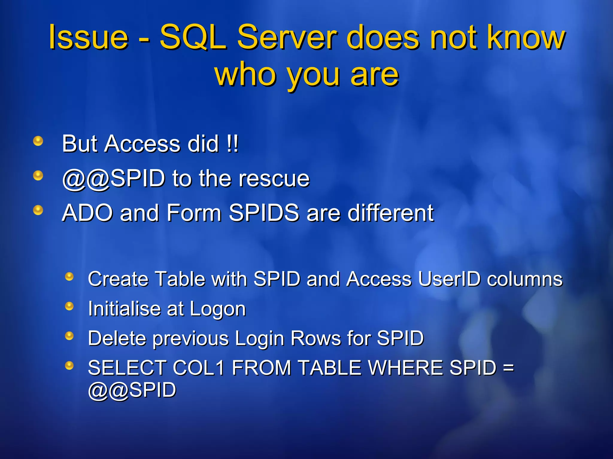 Issue - SQL Server does not knowIssue - SQL Server does not know
who you arewho you are
But Access did !!But Access did !!
@@SPID to the rescue@@SPID to the rescue
ADO and Form SPIDS are differentADO and Form SPIDS are different
Create Table with SPID and Access UserID columnsCreate Table with SPID and Access UserID columns
Initialise at LogonInitialise at Logon
Delete previous Login Rows for SPIDDelete previous Login Rows for SPID
SELECT COL1 FROM TABLE WHERE SPID =SELECT COL1 FROM TABLE WHERE SPID =
@@SPID@@SPID
 