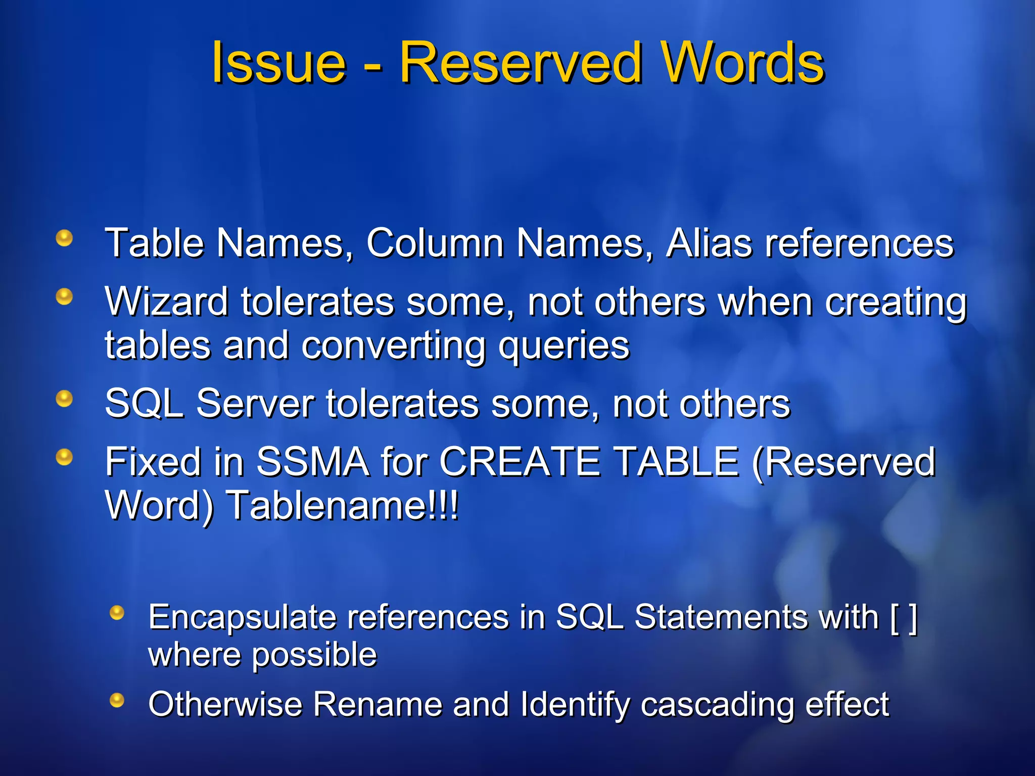 Issue - Reserved WordsIssue - Reserved Words
Table Names, Column Names, Alias referencesTable Names, Column Names, Alias references
Wizard tolerates some, not others when creatingWizard tolerates some, not others when creating
tables and converting queriestables and converting queries
SQL Server tolerates some, not othersSQL Server tolerates some, not others
Fixed in SSMA for CREATE TABLE (ReservedFixed in SSMA for CREATE TABLE (Reserved
Word) Tablename!!!Word) Tablename!!!
Encapsulate references in SQL Statements with [ ]Encapsulate references in SQL Statements with [ ]
where possiblewhere possible
Otherwise Rename and Identify cascading effectOtherwise Rename and Identify cascading effect
 