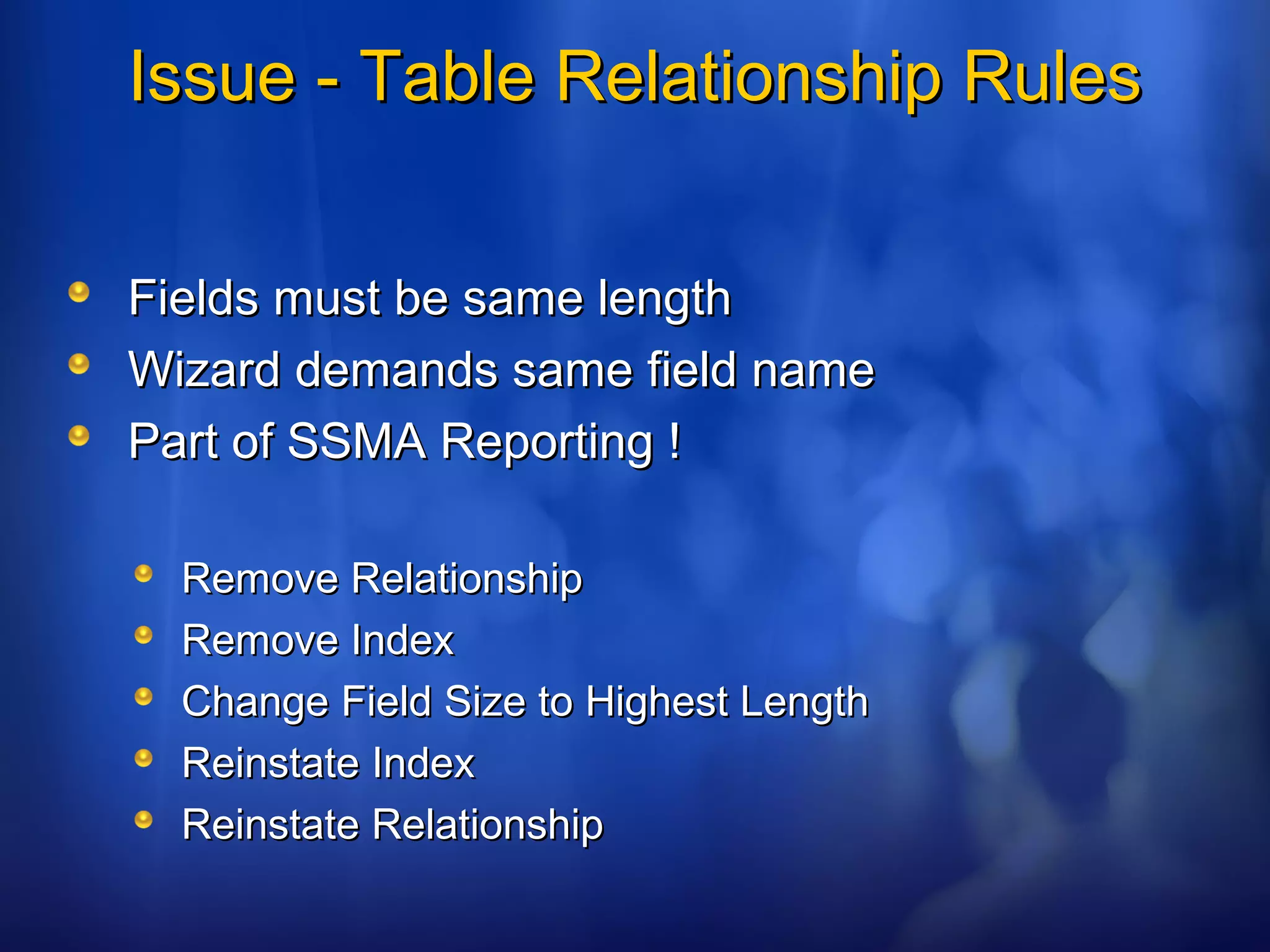 Issue - Table Relationship RulesIssue - Table Relationship Rules
Fields must be same lengthFields must be same length
Wizard demands same field nameWizard demands same field name
Part of SSMA Reporting !Part of SSMA Reporting !
Remove RelationshipRemove Relationship
Remove IndexRemove Index
Change Field Size to Highest LengthChange Field Size to Highest Length
Reinstate IndexReinstate Index
Reinstate RelationshipReinstate Relationship
 