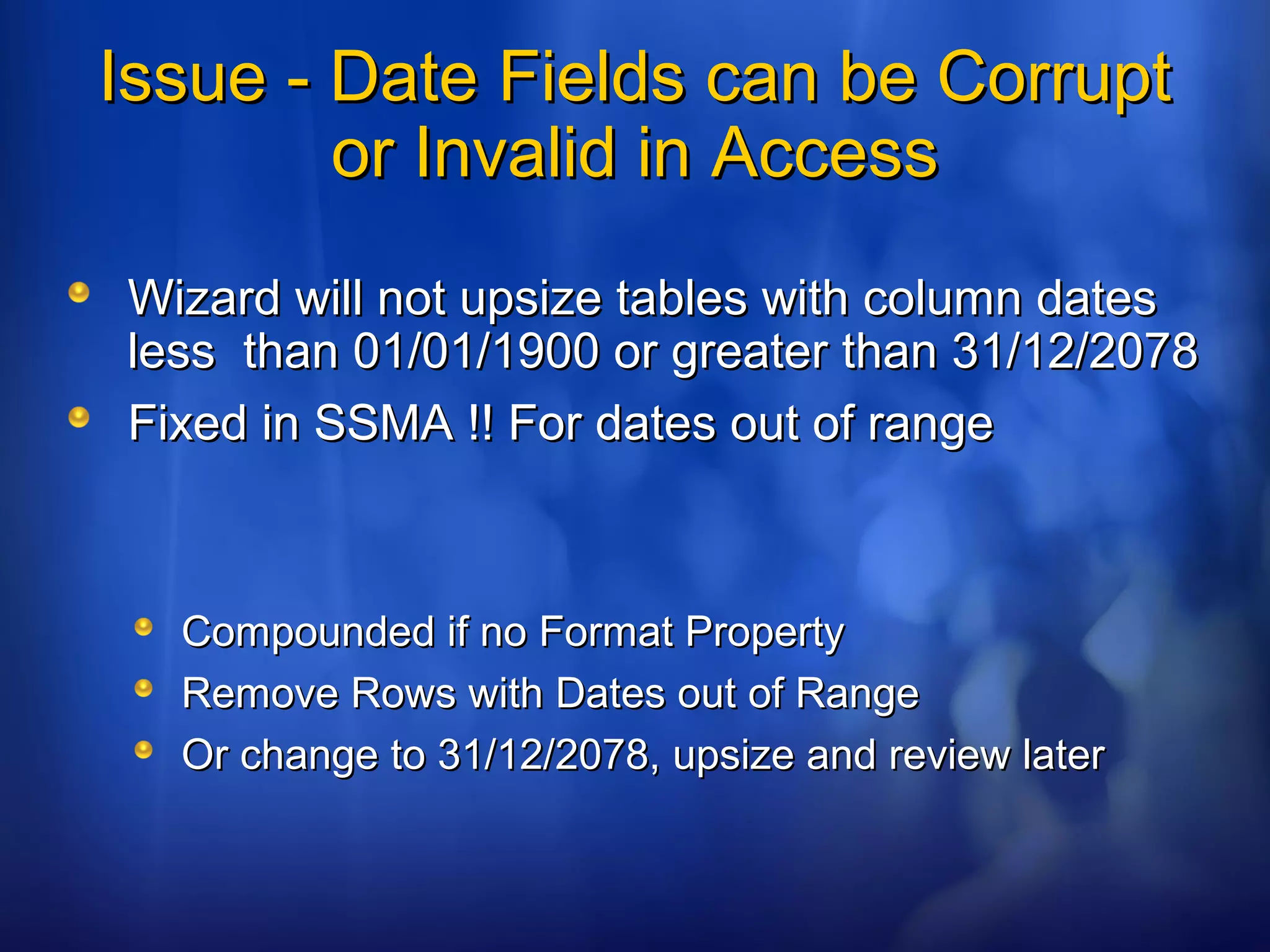 Issue - Date Fields can be CorruptIssue - Date Fields can be Corrupt
or Invalid in Accessor Invalid in Access
Wizard will not upsize tables with column datesWizard will not upsize tables with column dates
less than 01/01/1900 or greater than 31/12/2078less than 01/01/1900 or greater than 31/12/2078
Fixed in SSMA !! For dates out of rangeFixed in SSMA !! For dates out of range
Compounded if no Format PropertyCompounded if no Format Property
Remove Rows with Dates out of RangeRemove Rows with Dates out of Range
Or change to 31/12/2078, upsize and review laterOr change to 31/12/2078, upsize and review later
 