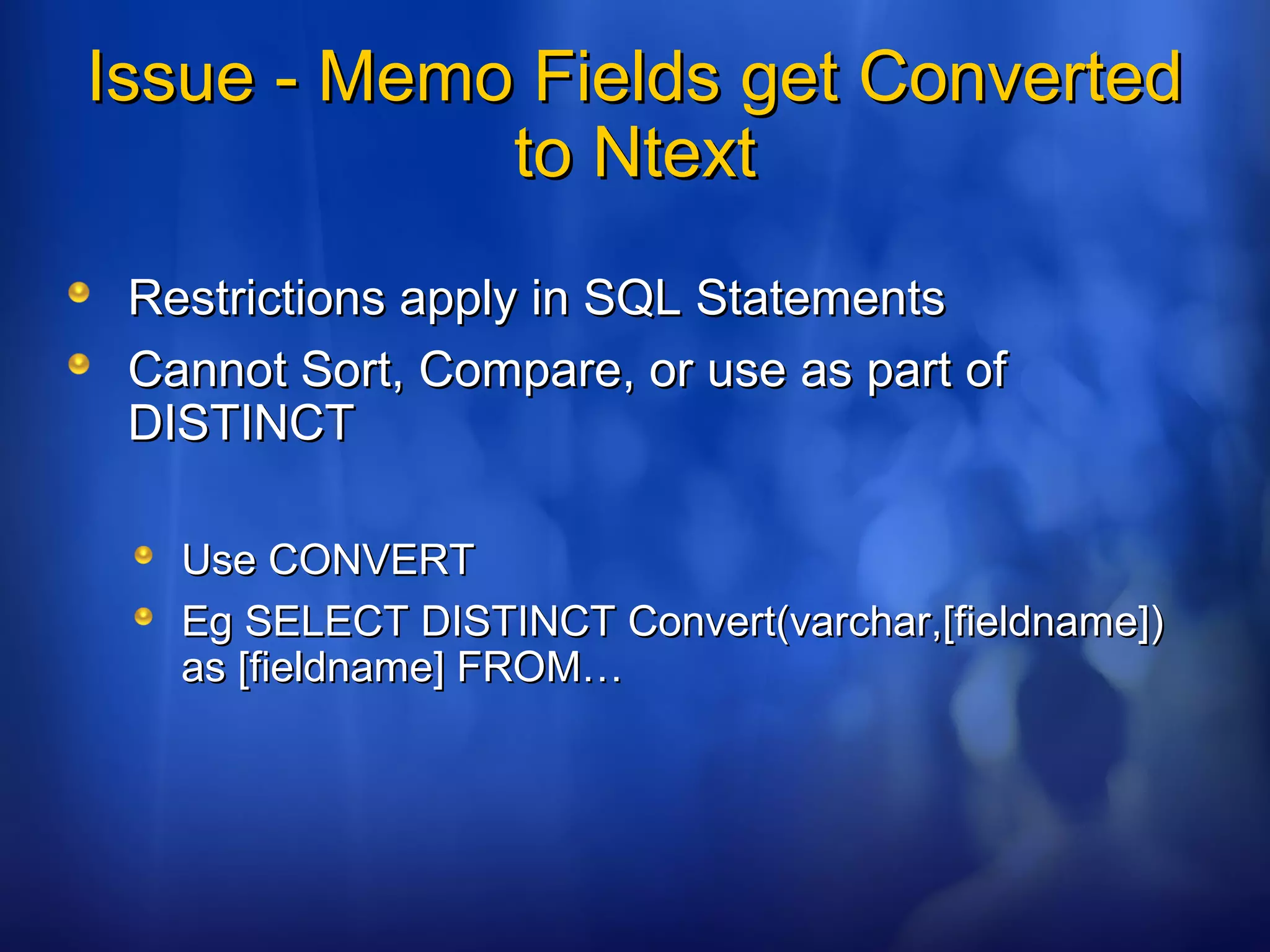 Issue - Memo Fields get ConvertedIssue - Memo Fields get Converted
to Ntextto Ntext
Restrictions apply in SQL StatementsRestrictions apply in SQL Statements
Cannot Sort, Compare, or use as part ofCannot Sort, Compare, or use as part of
DISTINCTDISTINCT
Use CONVERTUse CONVERT
Eg SELECT DISTINCT Convert(varchar,[fieldname])Eg SELECT DISTINCT Convert(varchar,[fieldname])
as [fieldname] FROM…as [fieldname] FROM…
 
