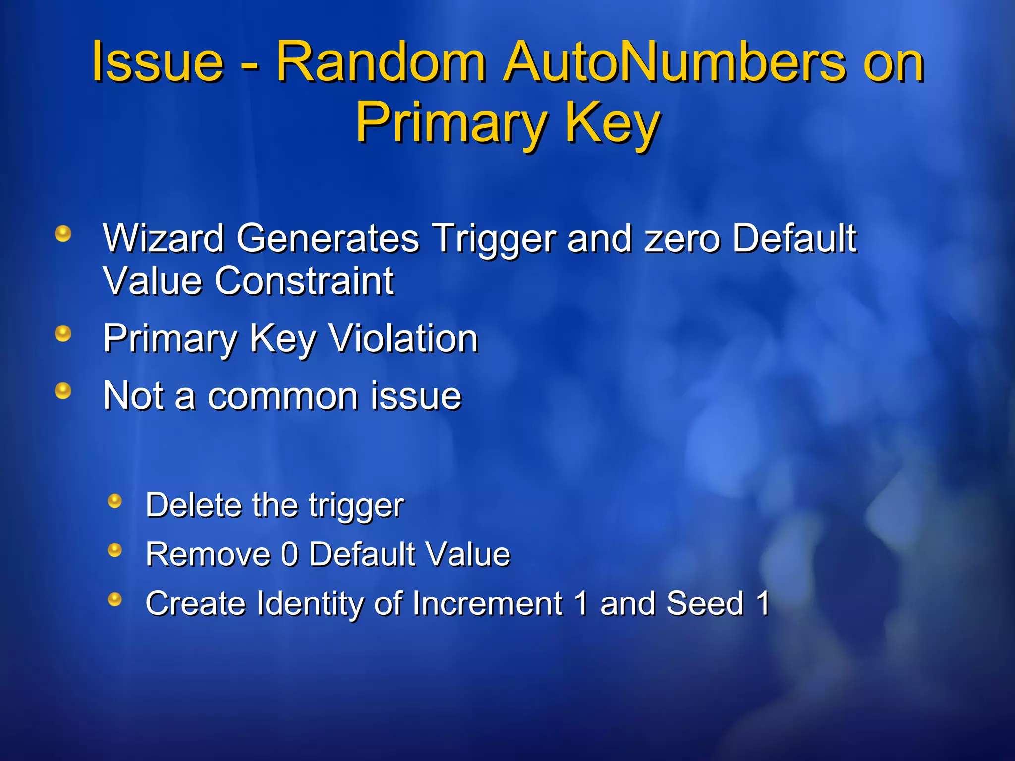 Issue - Random AutoNumbers onIssue - Random AutoNumbers on
Primary KeyPrimary Key
Wizard Generates Trigger and zero DefaultWizard Generates Trigger and zero Default
Value ConstraintValue Constraint
Primary Key ViolationPrimary Key Violation
Not a common issueNot a common issue
Delete the triggerDelete the trigger
Remove 0 Default ValueRemove 0 Default Value
Create Identity of Increment 1 and Seed 1Create Identity of Increment 1 and Seed 1
 