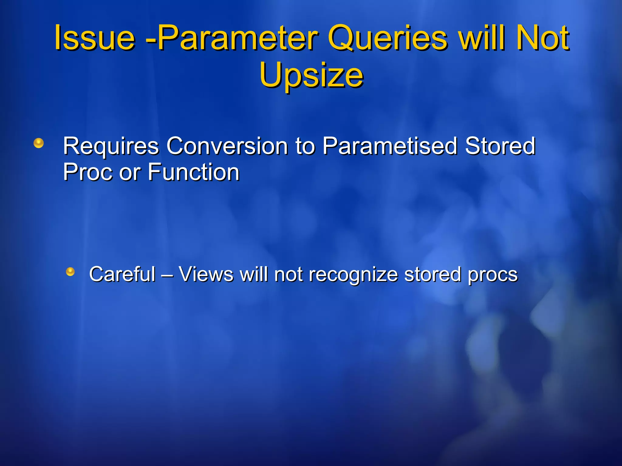 Issue -Parameter Queries will NotIssue -Parameter Queries will Not
UpsizeUpsize
Requires Conversion to Parametised StoredRequires Conversion to Parametised Stored
Proc or FunctionProc or Function
Careful – Views will not recognize stored procsCareful – Views will not recognize stored procs
 
