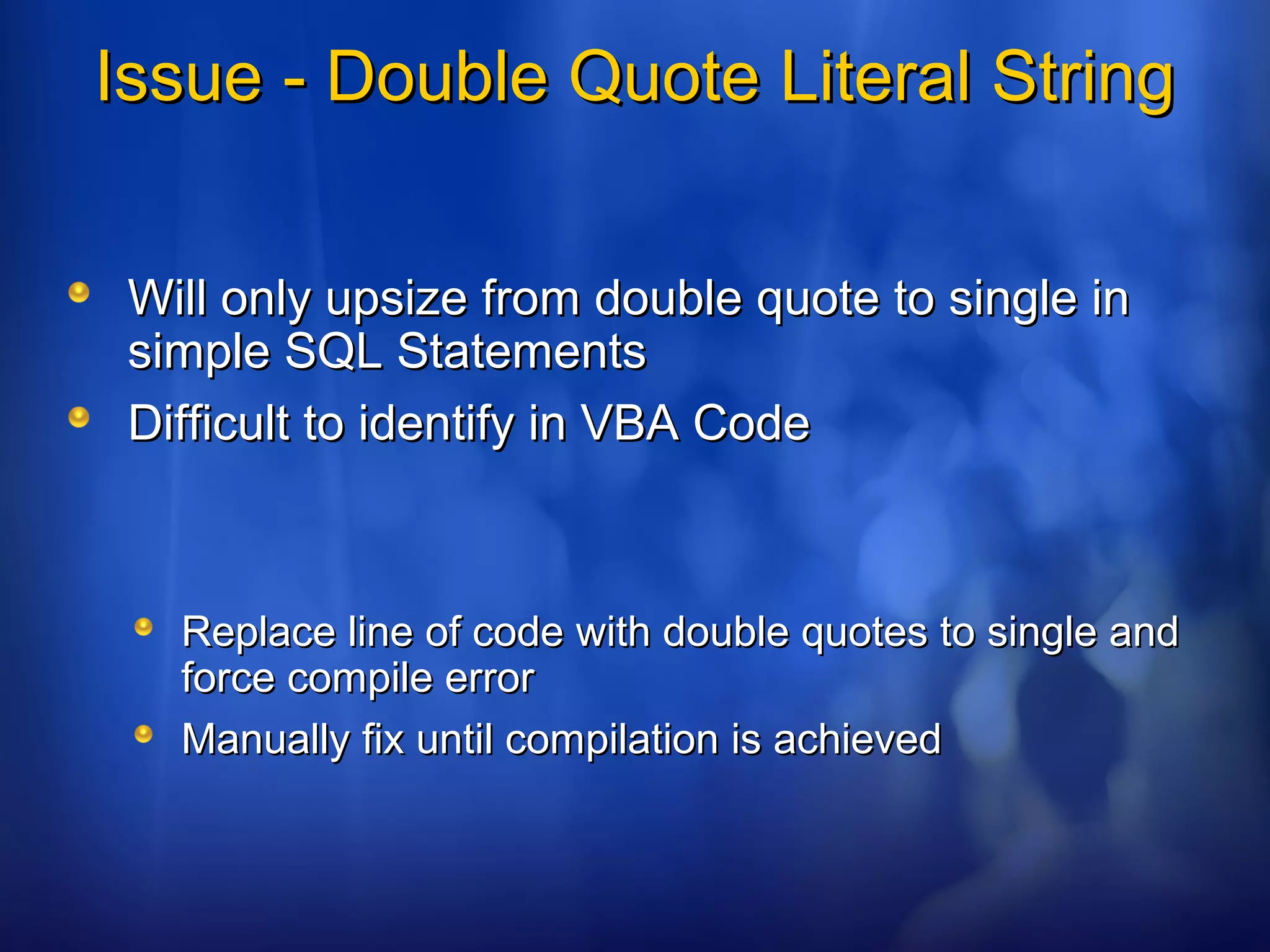 Issue - Double Quote Literal StringIssue - Double Quote Literal String
Will only upsize from double quote to single inWill only upsize from double quote to single in
simple SQL Statementssimple SQL Statements
Difficult to identify in VBA CodeDifficult to identify in VBA Code
Replace line of code with double quotes to single andReplace line of code with double quotes to single and
force compile errorforce compile error
Manually fix until compilation is achievedManually fix until compilation is achieved
 