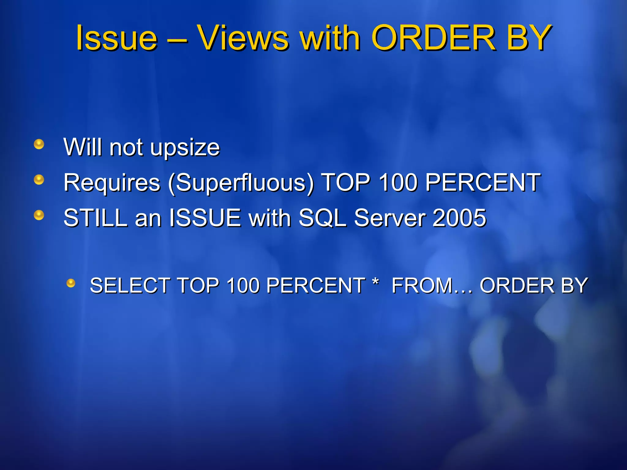 Issue – Views with ORDER BYIssue – Views with ORDER BY
Will not upsizeWill not upsize
Requires (Superfluous) TOP 100 PERCENTRequires (Superfluous) TOP 100 PERCENT
STILL an ISSUE with SQL Server 2005STILL an ISSUE with SQL Server 2005
SELECT TOP 100 PERCENT * FROM… ORDER BYSELECT TOP 100 PERCENT * FROM… ORDER BY
 