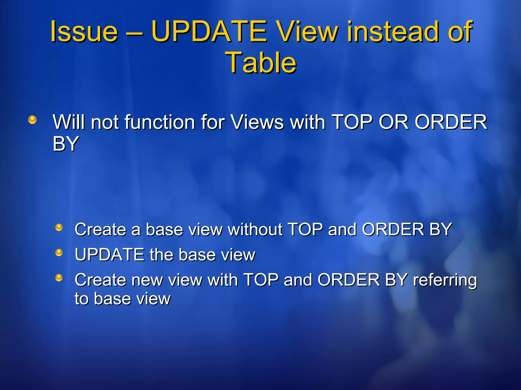 Issue – UPDATE View instead ofIssue – UPDATE View instead of
TableTable
Will not function for Views with TOP OR ORDERWill not function for Views with TOP OR ORDER
BYBY
Create a base view without TOP and ORDER BYCreate a base view without TOP and ORDER BY
UPDATE the base viewUPDATE the base view
Create new view with TOP and ORDER BY referringCreate new view with TOP and ORDER BY referring
to base viewto base view
 