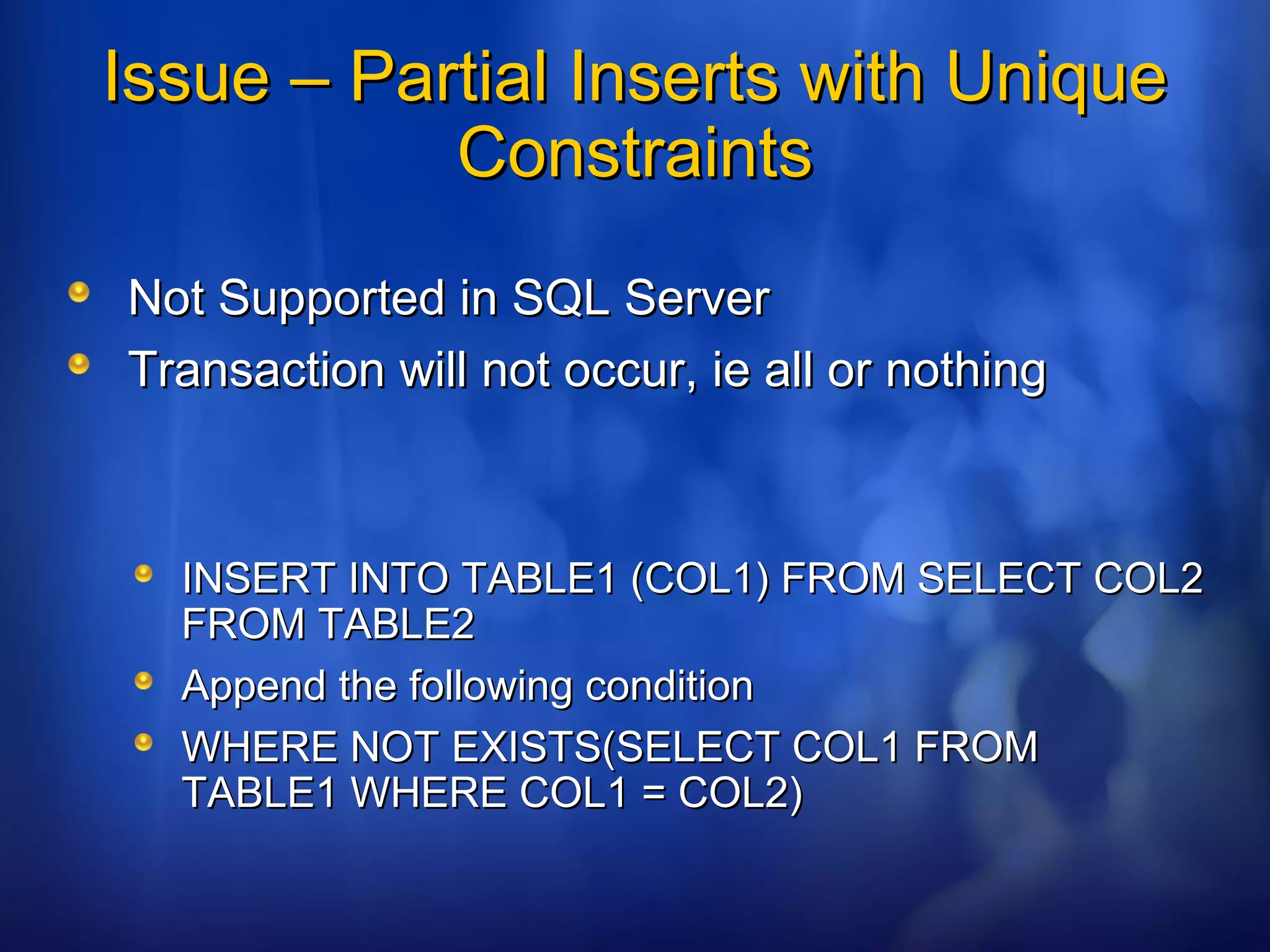 Issue – Partial Inserts with UniqueIssue – Partial Inserts with Unique
ConstraintsConstraints
Not Supported in SQL ServerNot Supported in SQL Server
Transaction will not occur, ie all or nothingTransaction will not occur, ie all or nothing
INSERT INTO TABLE1 (COL1) FROM SELECT COL2INSERT INTO TABLE1 (COL1) FROM SELECT COL2
FROM TABLE2FROM TABLE2
Append the following conditionAppend the following condition
WHERE NOT EXISTS(SELECT COL1 FROMWHERE NOT EXISTS(SELECT COL1 FROM
TABLE1 WHERE COL1 = COL2)TABLE1 WHERE COL1 = COL2)
 