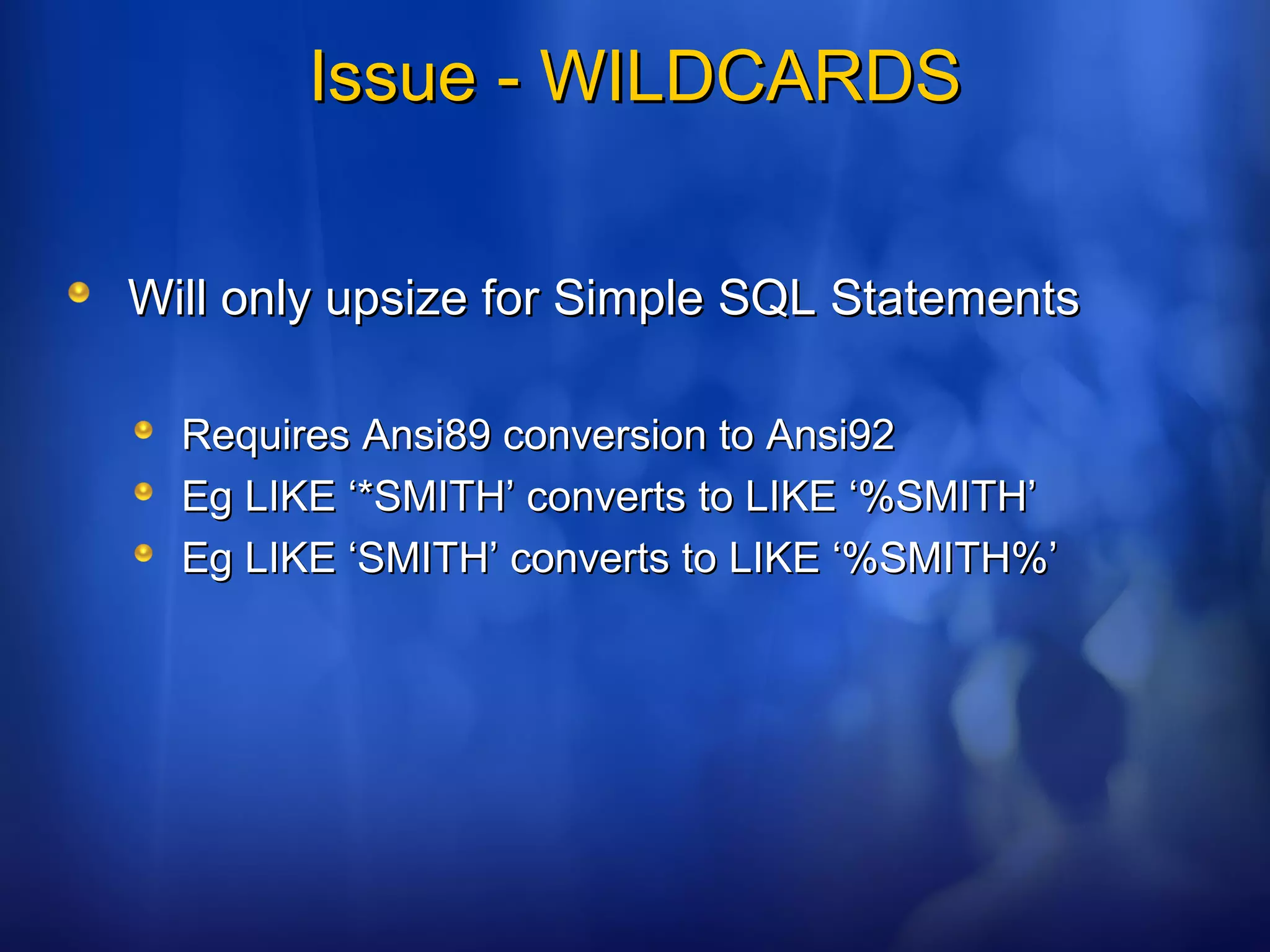 Issue - WILDCARDSIssue - WILDCARDS
Will only upsize for Simple SQL StatementsWill only upsize for Simple SQL Statements
Requires Ansi89 conversion to Ansi92Requires Ansi89 conversion to Ansi92
Eg LIKE ‘*SMITH’ converts to LIKE ‘%SMITH’Eg LIKE ‘*SMITH’ converts to LIKE ‘%SMITH’
Eg LIKE ‘SMITH’ converts to LIKE ‘%SMITH%’Eg LIKE ‘SMITH’ converts to LIKE ‘%SMITH%’
 