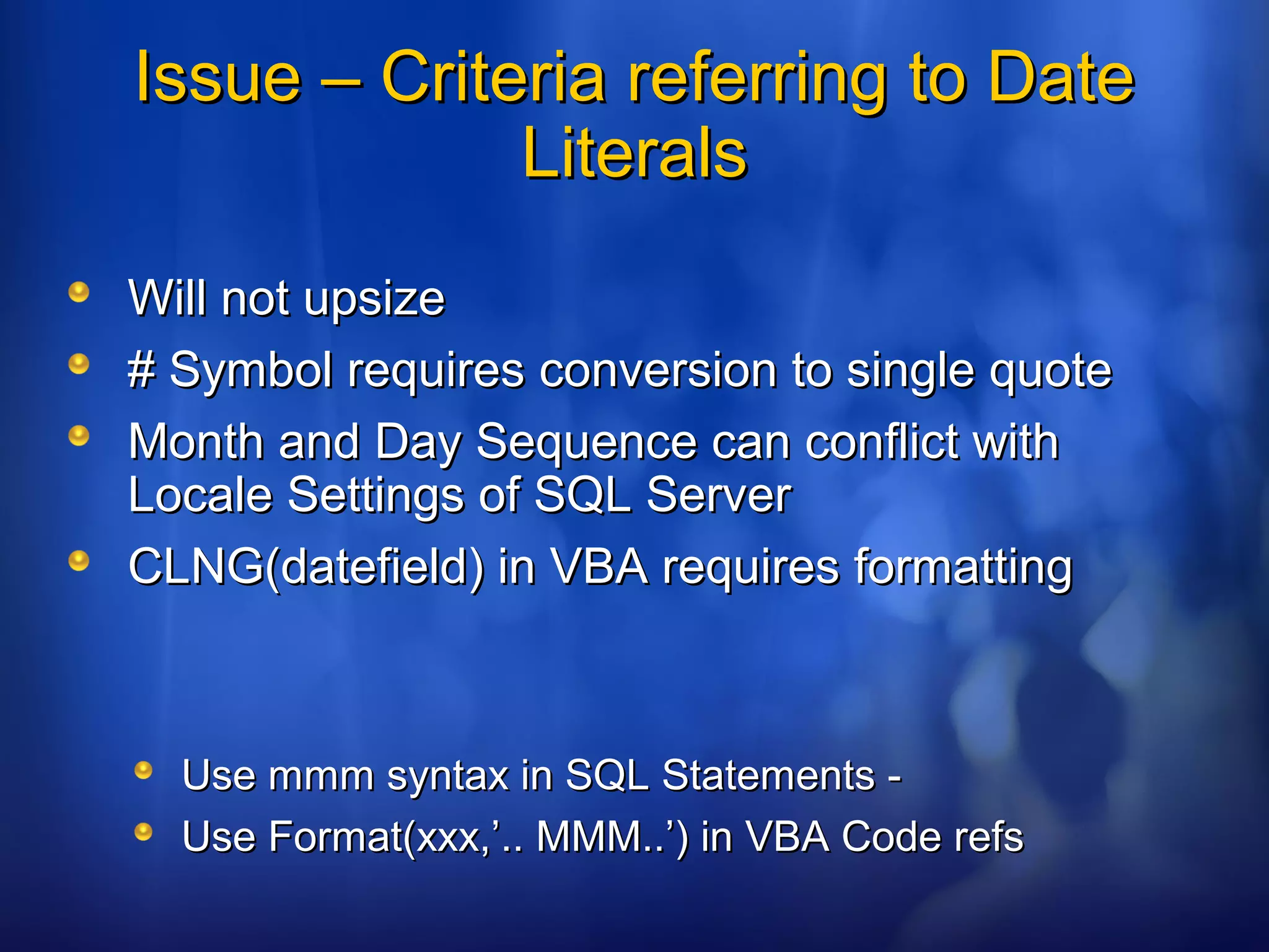 Issue – Criteria referring to DateIssue – Criteria referring to Date
LiteralsLiterals
Will not upsizeWill not upsize
# Symbol requires conversion to single quote# Symbol requires conversion to single quote
Month and Day Sequence can conflict withMonth and Day Sequence can conflict with
Locale Settings of SQL ServerLocale Settings of SQL Server
CLNG(datefield) in VBA requires formattingCLNG(datefield) in VBA requires formatting
Use mmm syntax in SQL Statements -Use mmm syntax in SQL Statements -
Use Format(xxx,’.. MMM..’) in VBA Code refsUse Format(xxx,’.. MMM..’) in VBA Code refs
 