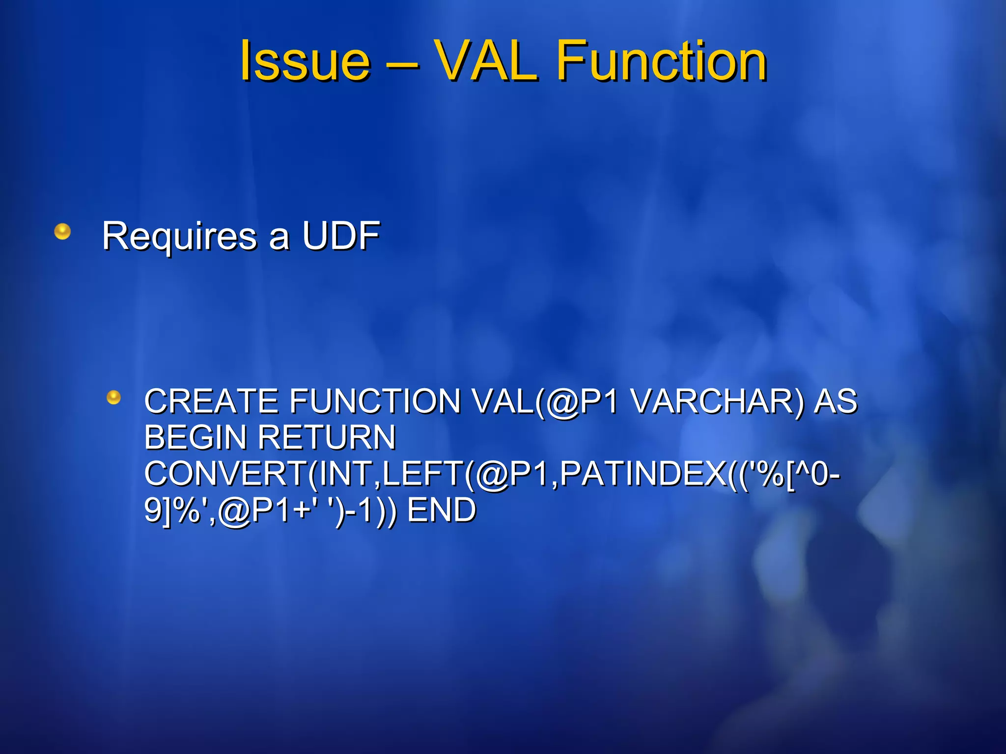 Issue – VAL FunctionIssue – VAL Function
Requires a UDFRequires a UDF
CREATE FUNCTION VAL(@P1 VARCHAR) ASCREATE FUNCTION VAL(@P1 VARCHAR) AS
BEGIN RETURNBEGIN RETURN
CONVERT(INT,LEFT(@P1,PATINDEX(('%[^0-CONVERT(INT,LEFT(@P1,PATINDEX(('%[^0-
9]%',@P1+' ')-1)) END9]%',@P1+' ')-1)) END
 