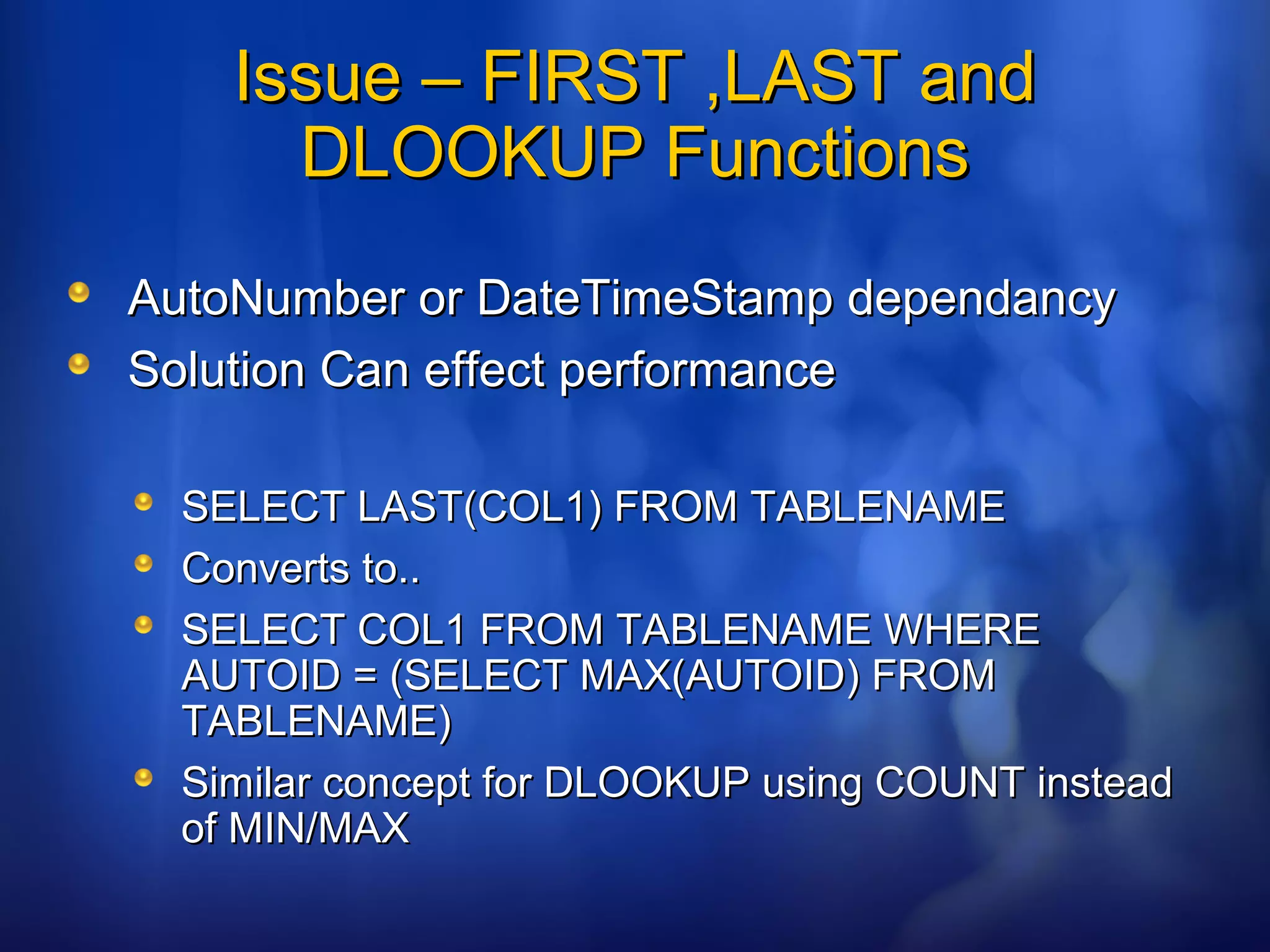 Issue – FIRST ,LAST andIssue – FIRST ,LAST and
DLOOKUP FunctionsDLOOKUP Functions
AutoNumber or DateTimeStamp dependancyAutoNumber or DateTimeStamp dependancy
Solution Can effect performanceSolution Can effect performance
SELECT LAST(COL1) FROM TABLENAMESELECT LAST(COL1) FROM TABLENAME
Converts to..Converts to..
SELECT COL1 FROM TABLENAME WHERESELECT COL1 FROM TABLENAME WHERE
AUTOID = (SELECT MAX(AUTOID) FROMAUTOID = (SELECT MAX(AUTOID) FROM
TABLENAME)TABLENAME)
Similar concept for DLOOKUP using COUNT insteadSimilar concept for DLOOKUP using COUNT instead
of MIN/MAXof MIN/MAX
 