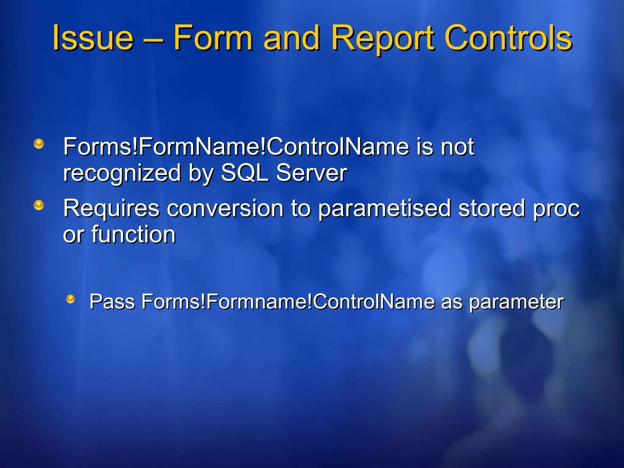 Issue – Form and Report ControlsIssue – Form and Report Controls
Forms!FormName!ControlName is notForms!FormName!ControlName is not
recognized by SQL Serverrecognized by SQL Server
Requires conversion to parametised stored procRequires conversion to parametised stored proc
or functionor function
Pass Forms!Formname!ControlName as parameterPass Forms!Formname!ControlName as parameter
 