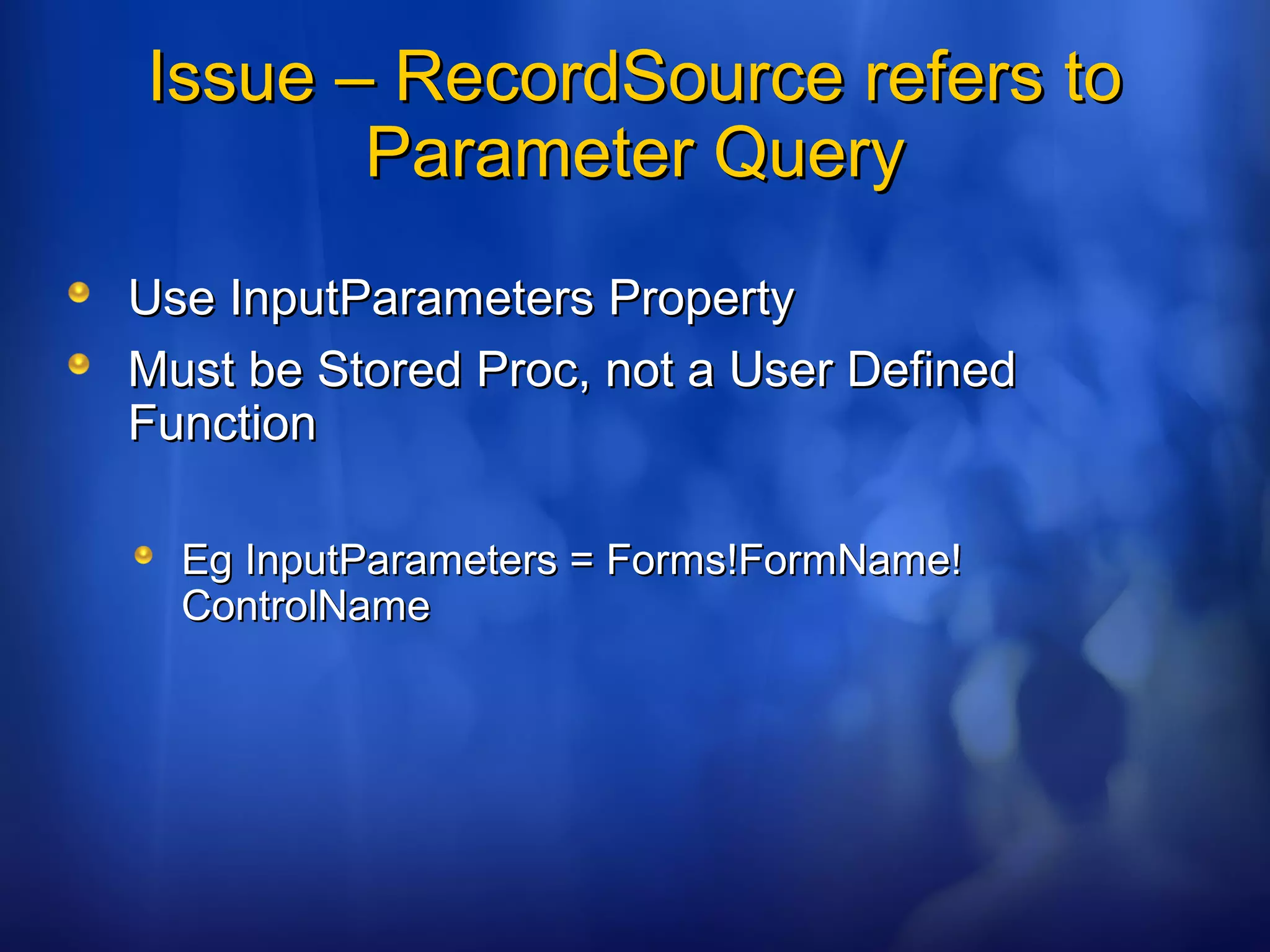 Issue – RecordSource refers toIssue – RecordSource refers to
Parameter QueryParameter Query
Use InputParameters PropertyUse InputParameters Property
Must be Stored Proc, not a User DefinedMust be Stored Proc, not a User Defined
FunctionFunction
Eg InputParameters = Forms!FormName!Eg InputParameters = Forms!FormName!
ControlNameControlName
 