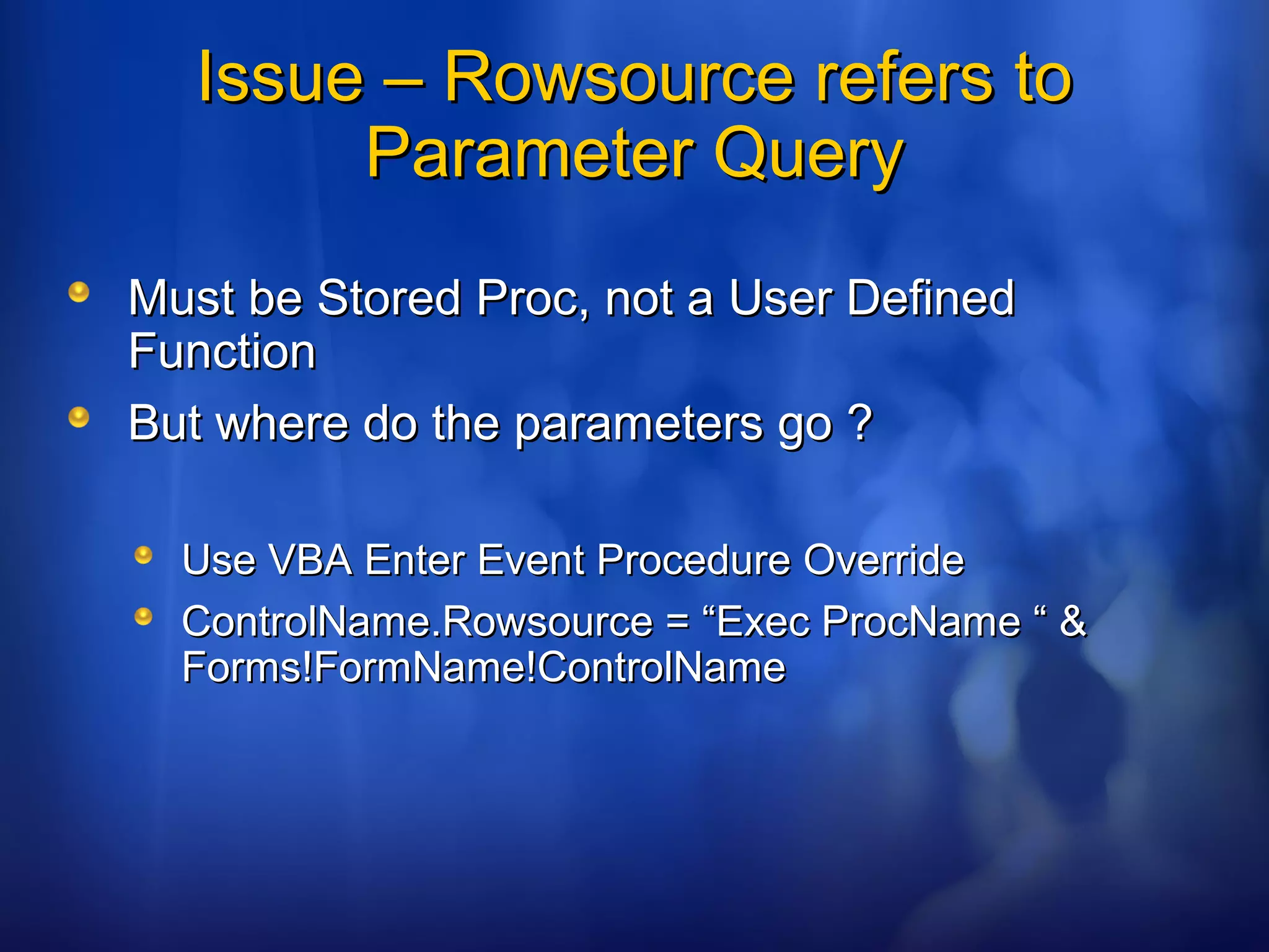 Issue – Rowsource refers toIssue – Rowsource refers to
Parameter QueryParameter Query
Must be Stored Proc, not a User DefinedMust be Stored Proc, not a User Defined
FunctionFunction
But where do the parameters go ?But where do the parameters go ?
Use VBA Enter Event Procedure OverrideUse VBA Enter Event Procedure Override
ControlName.Rowsource = “Exec ProcName “ &ControlName.Rowsource = “Exec ProcName “ &
Forms!FormName!ControlNameForms!FormName!ControlName
 
