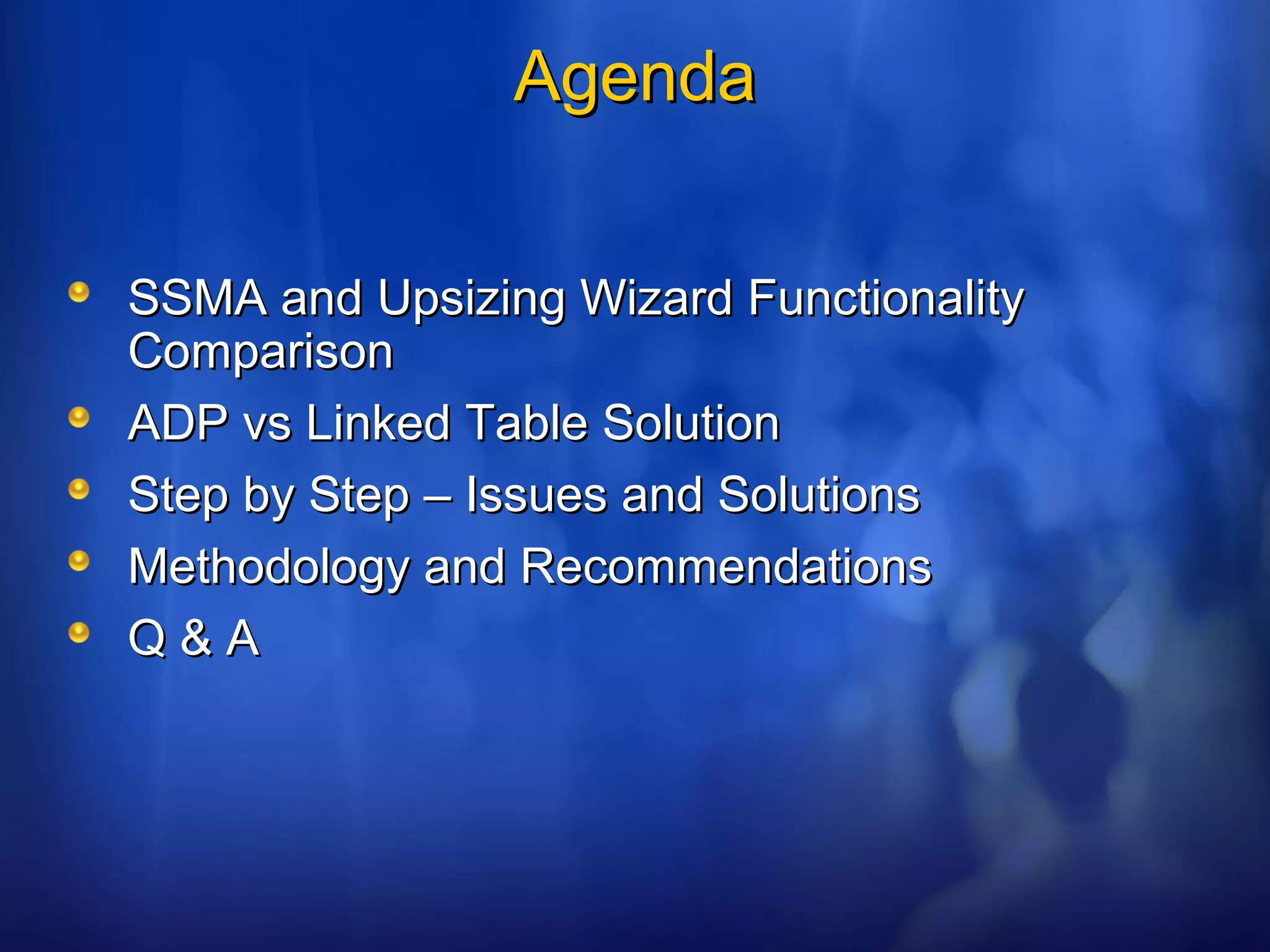AgendaAgenda
SSMA and Upsizing Wizard FunctionalitySSMA and Upsizing Wizard Functionality
ComparisonComparison
ADP vs Linked Table SolutionADP vs Linked Table Solution
Step by Step – Issues and SolutionsStep by Step – Issues and Solutions
Methodology and RecommendationsMethodology and Recommendations
Q & AQ & A
 