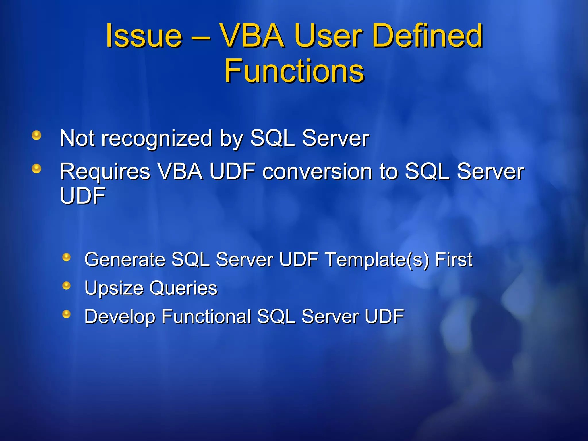 Issue – VBA User DefinedIssue – VBA User Defined
FunctionsFunctions
Not recognized by SQL ServerNot recognized by SQL Server
Requires VBA UDF conversion to SQL ServerRequires VBA UDF conversion to SQL Server
UDFUDF
Generate SQL Server UDF Template(s) FirstGenerate SQL Server UDF Template(s) First
Upsize QueriesUpsize Queries
Develop Functional SQL Server UDFDevelop Functional SQL Server UDF
 