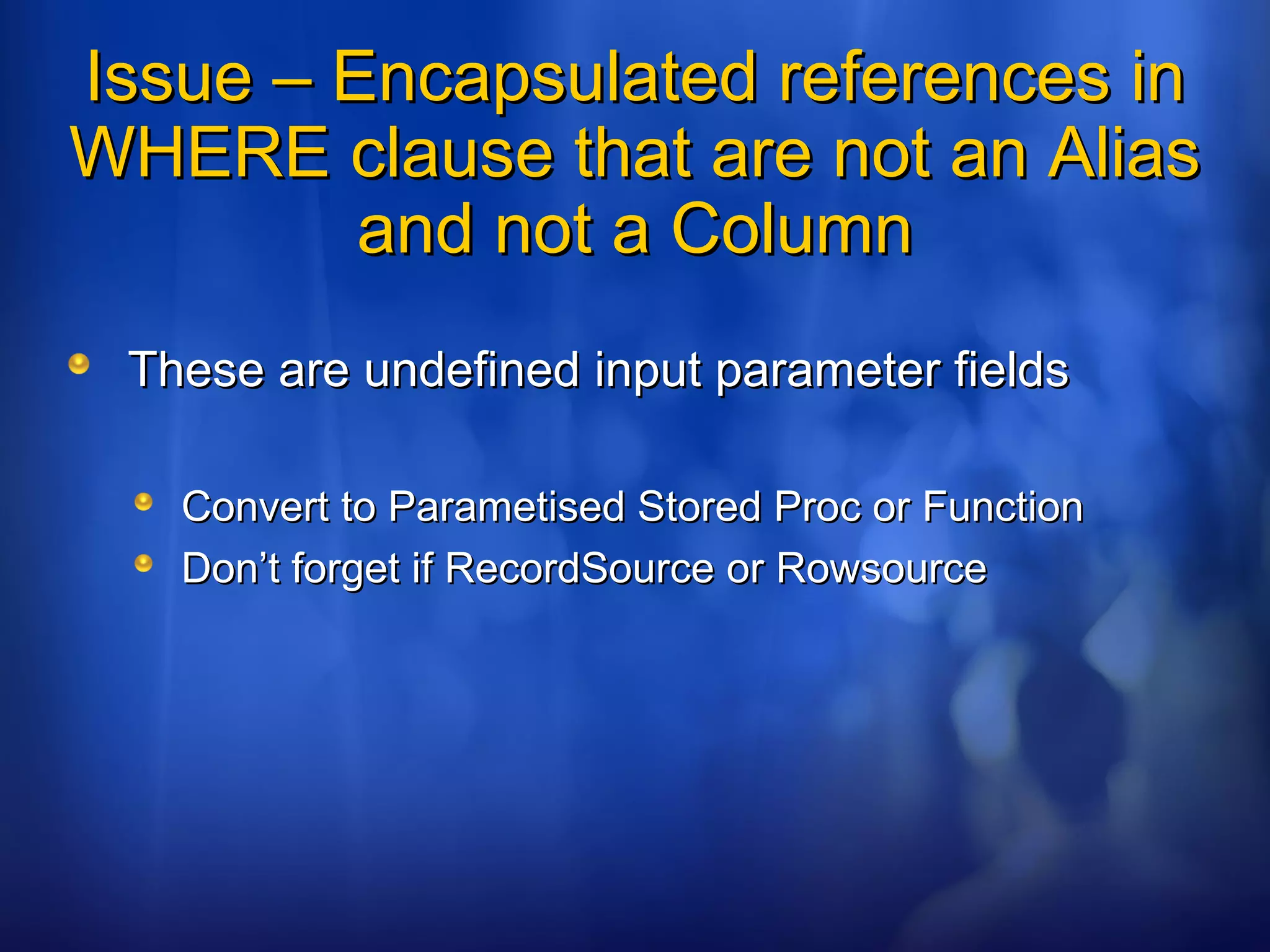 Issue – Encapsulated references inIssue – Encapsulated references in
WHERE clause that are not an AliasWHERE clause that are not an Alias
and not a Columnand not a Column
These are undefined input parameter fieldsThese are undefined input parameter fields
Convert to Parametised Stored Proc or FunctionConvert to Parametised Stored Proc or Function
Don’t forget if RecordSource or RowsourceDon’t forget if RecordSource or Rowsource
 