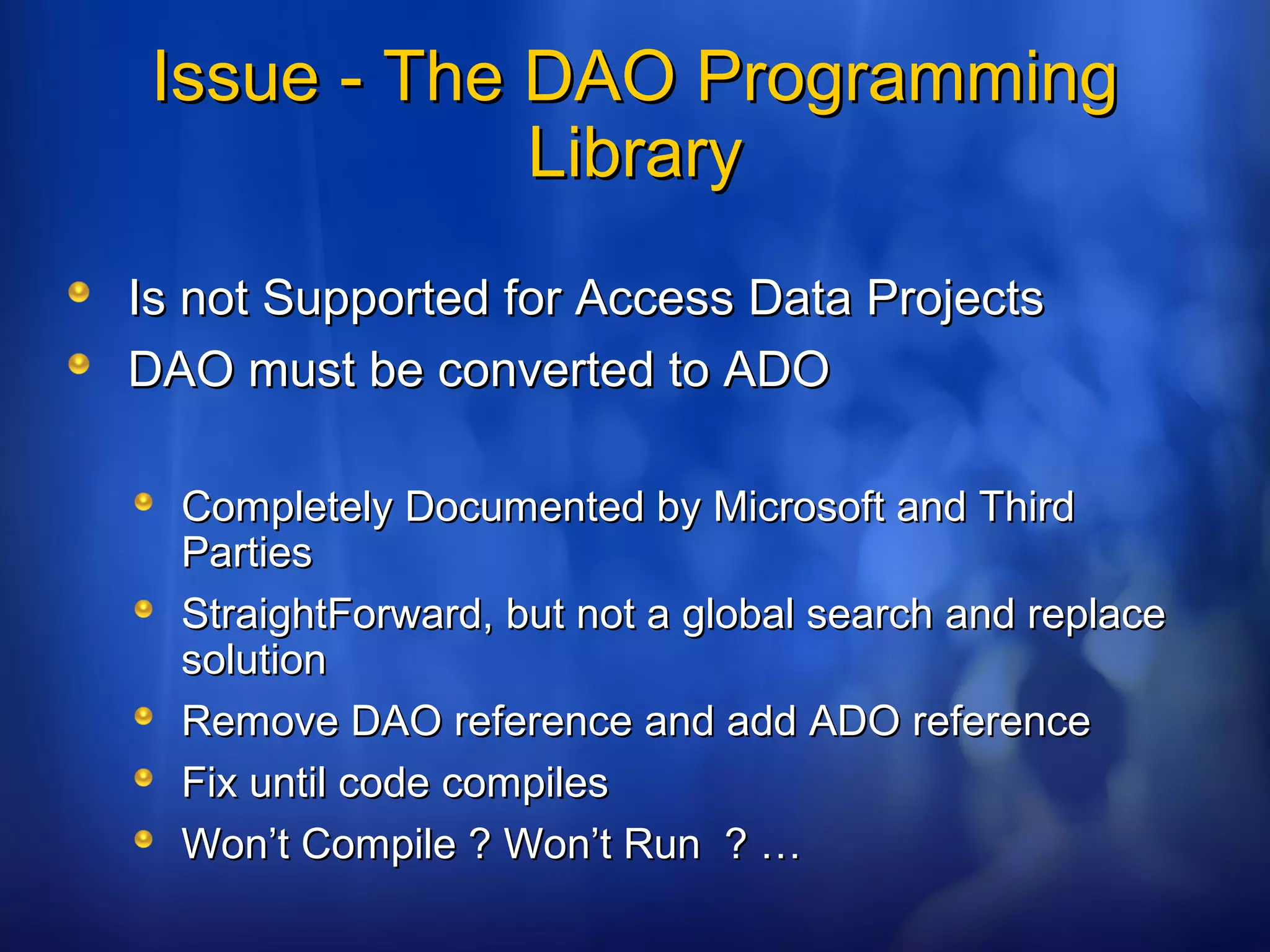 Issue - The DAO ProgrammingIssue - The DAO Programming
LibraryLibrary
Is not Supported for Access Data ProjectsIs not Supported for Access Data Projects
DAO must be converted to ADODAO must be converted to ADO
Completely Documented by Microsoft and ThirdCompletely Documented by Microsoft and Third
PartiesParties
StraightForward, but not a global search and replaceStraightForward, but not a global search and replace
solutionsolution
Remove DAO reference and add ADO referenceRemove DAO reference and add ADO reference
Fix until code compilesFix until code compiles
Won’t Compile ? Won’t Run ? …Won’t Compile ? Won’t Run ? …
 