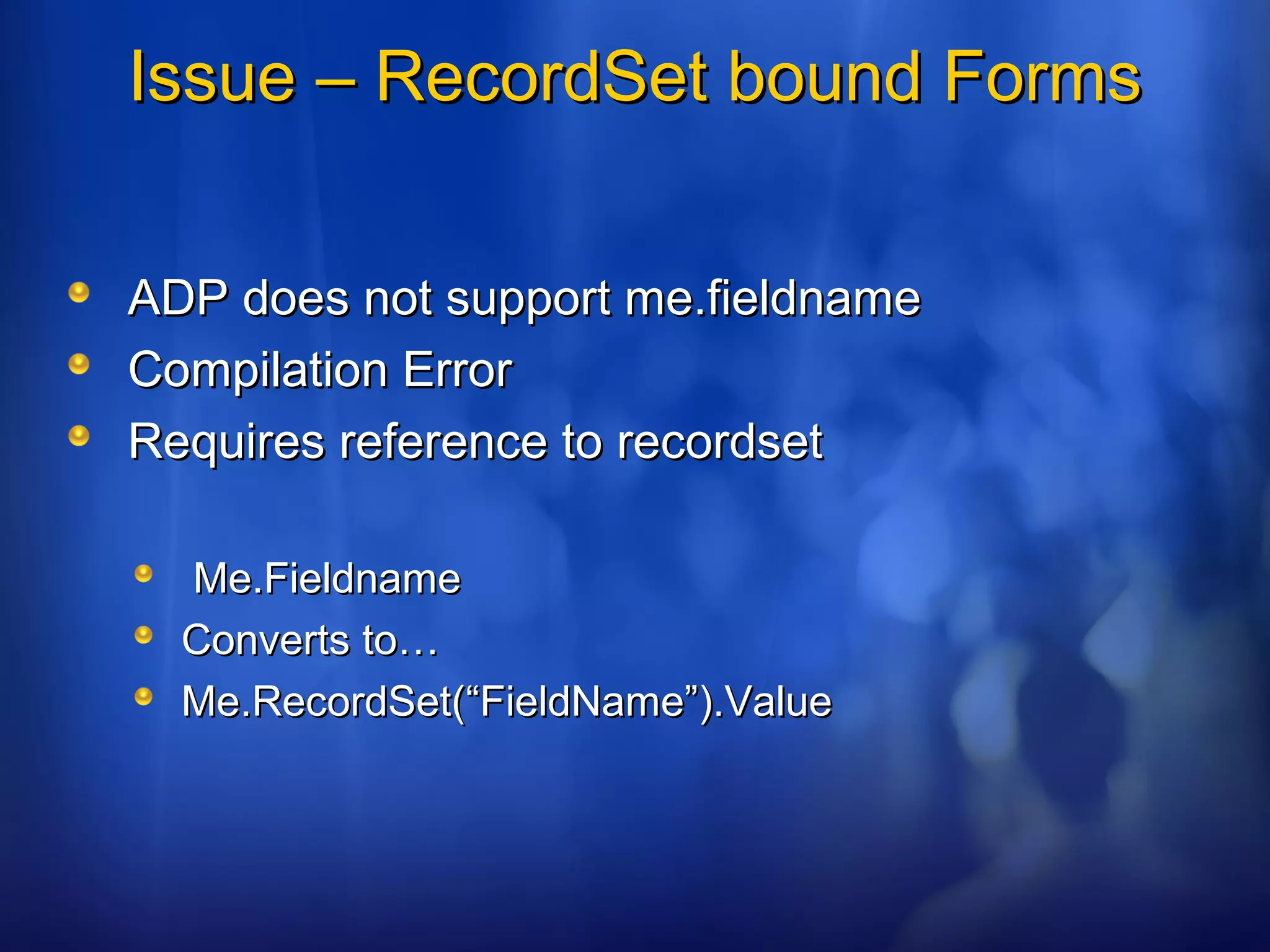Issue – RecordSet bound FormsIssue – RecordSet bound Forms
ADP does not support me.fieldnameADP does not support me.fieldname
Compilation ErrorCompilation Error
Requires reference to recordsetRequires reference to recordset
Me.FieldnameMe.Fieldname
Converts to…Converts to…
Me.RecordSet(“FieldName”).ValueMe.RecordSet(“FieldName”).Value
 