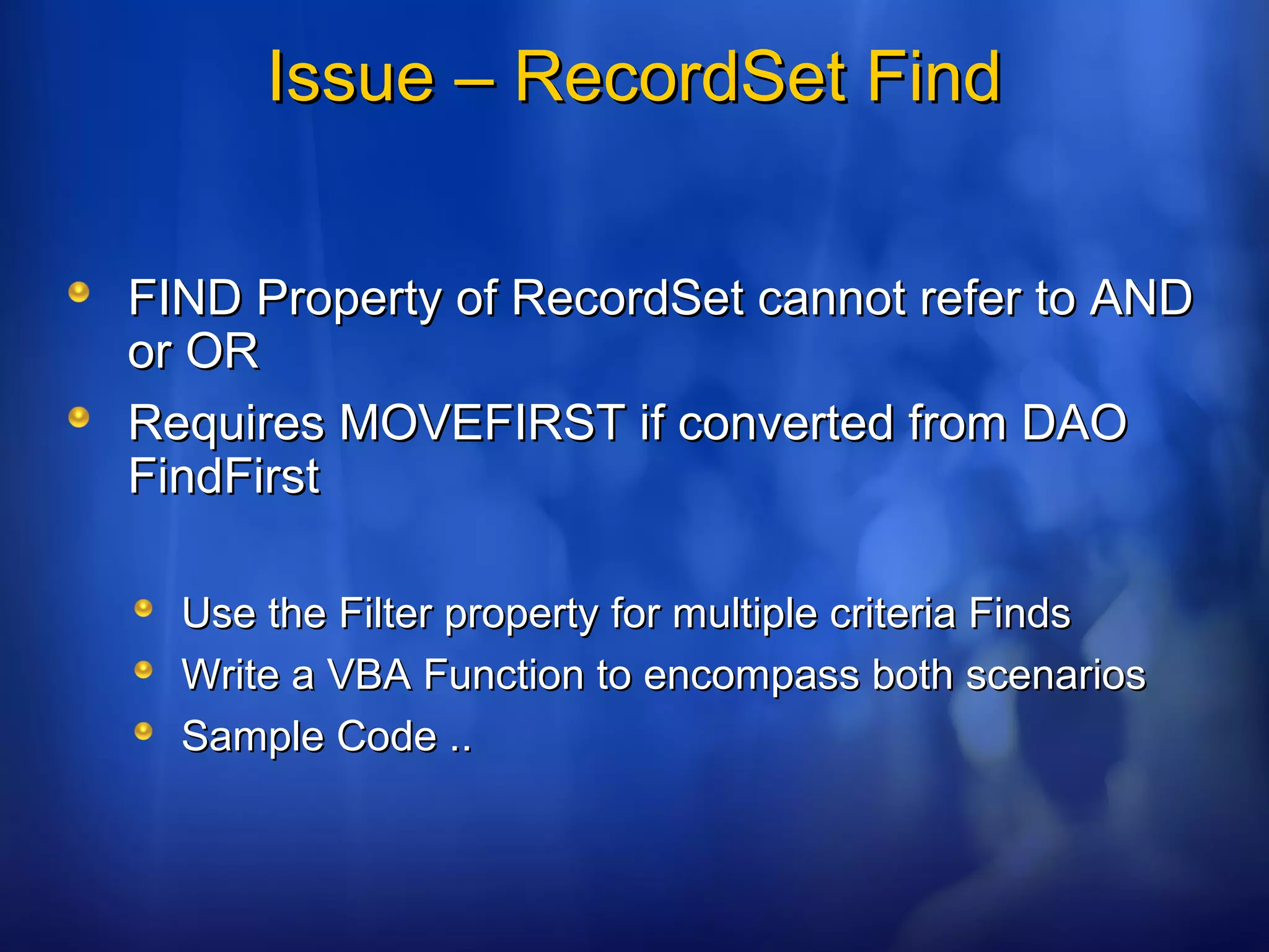 Issue – RecordSet FindIssue – RecordSet Find
FIND Property of RecordSet cannot refer to ANDFIND Property of RecordSet cannot refer to AND
or ORor OR
Requires MOVEFIRST if converted from DAORequires MOVEFIRST if converted from DAO
FindFirstFindFirst
Use the Filter property for multiple criteria FindsUse the Filter property for multiple criteria Finds
Write a VBA Function to encompass both scenariosWrite a VBA Function to encompass both scenarios
Sample Code ..Sample Code ..
 