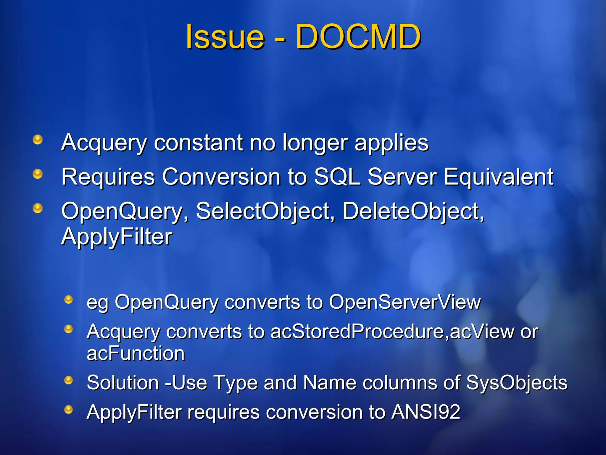 Issue - DOCMDIssue - DOCMD
Acquery constant no longer appliesAcquery constant no longer applies
Requires Conversion to SQL Server EquivalentRequires Conversion to SQL Server Equivalent
OpenQuery, SelectObject, DeleteObject,OpenQuery, SelectObject, DeleteObject,
ApplyFilterApplyFilter
eg OpenQuery converts to OpenServerVieweg OpenQuery converts to OpenServerView
Acquery converts to acStoredProcedure,acView orAcquery converts to acStoredProcedure,acView or
acFunctionacFunction
Solution -Use Type and Name columns of SysObjectsSolution -Use Type and Name columns of SysObjects
ApplyFilter requires conversion to ANSI92ApplyFilter requires conversion to ANSI92
 