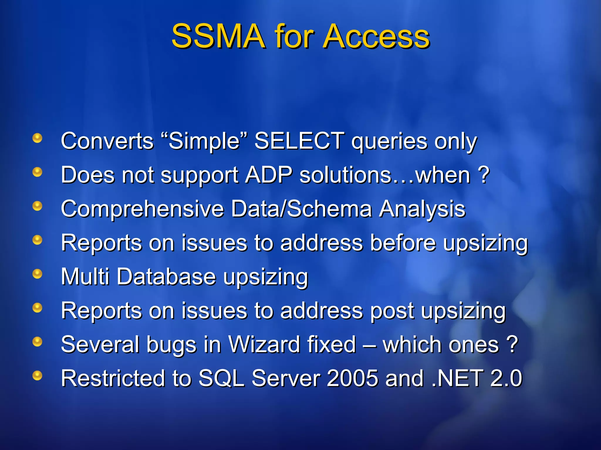 SSMA for AccessSSMA for Access
Converts “Simple” SELECT queries onlyConverts “Simple” SELECT queries only
Does not support ADP solutions…when ?Does not support ADP solutions…when ?
Comprehensive Data/Schema AnalysisComprehensive Data/Schema Analysis
Reports on issues to address before upsizingReports on issues to address before upsizing
Multi Database upsizingMulti Database upsizing
Reports on issues to address post upsizingReports on issues to address post upsizing
Several bugs in Wizard fixed – which ones ?Several bugs in Wizard fixed – which ones ?
Restricted to SQL Server 2005 and .NET 2.0Restricted to SQL Server 2005 and .NET 2.0
 