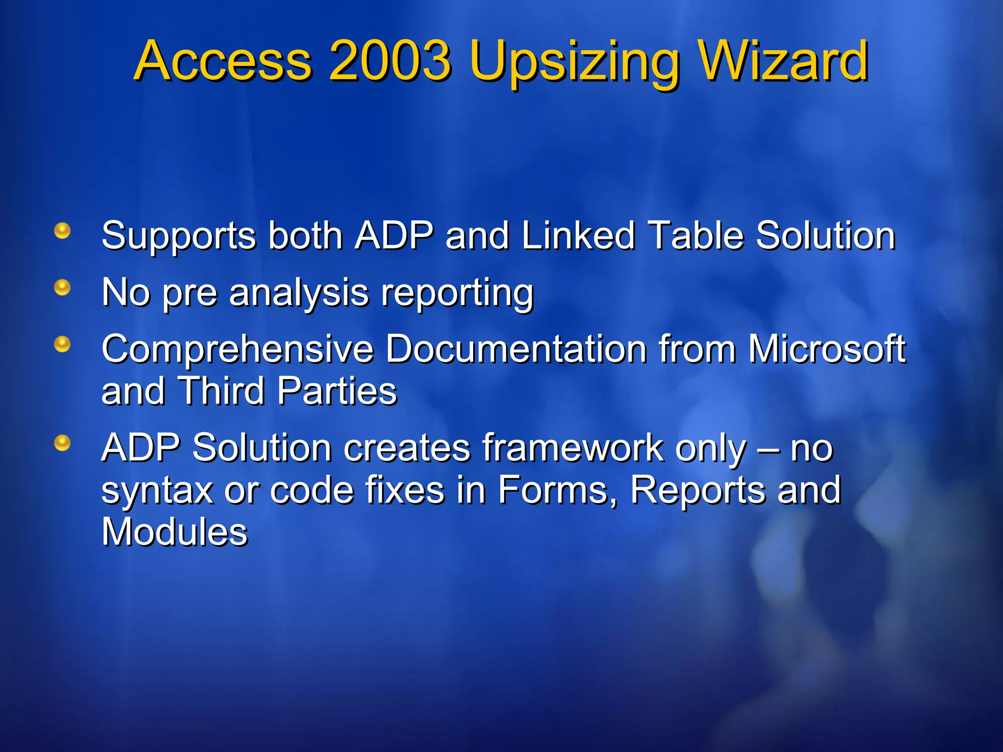 Access 2003 Upsizing WizardAccess 2003 Upsizing Wizard
Supports both ADP and Linked Table SolutionSupports both ADP and Linked Table Solution
No pre analysis reportingNo pre analysis reporting
Comprehensive Documentation from MicrosoftComprehensive Documentation from Microsoft
and Third Partiesand Third Parties
ADP Solution creates framework only – noADP Solution creates framework only – no
syntax or code fixes in Forms, Reports andsyntax or code fixes in Forms, Reports and
ModulesModules
 