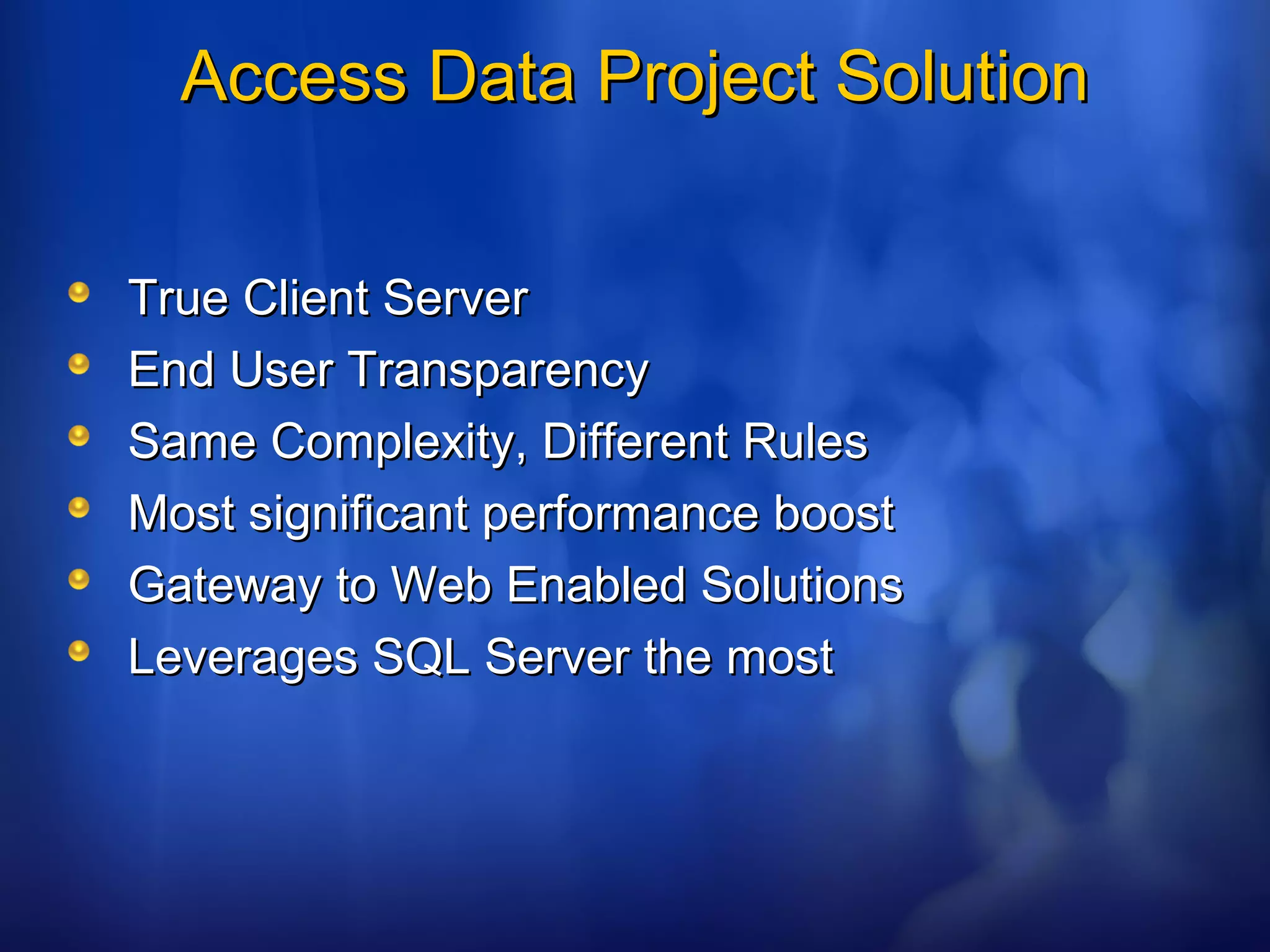 Access Data Project SolutionAccess Data Project Solution
True Client ServerTrue Client Server
End User TransparencyEnd User Transparency
Same Complexity, Different RulesSame Complexity, Different Rules
Most significant performance boostMost significant performance boost
Gateway to Web Enabled SolutionsGateway to Web Enabled Solutions
Leverages SQL Server the mostLeverages SQL Server the most
 
