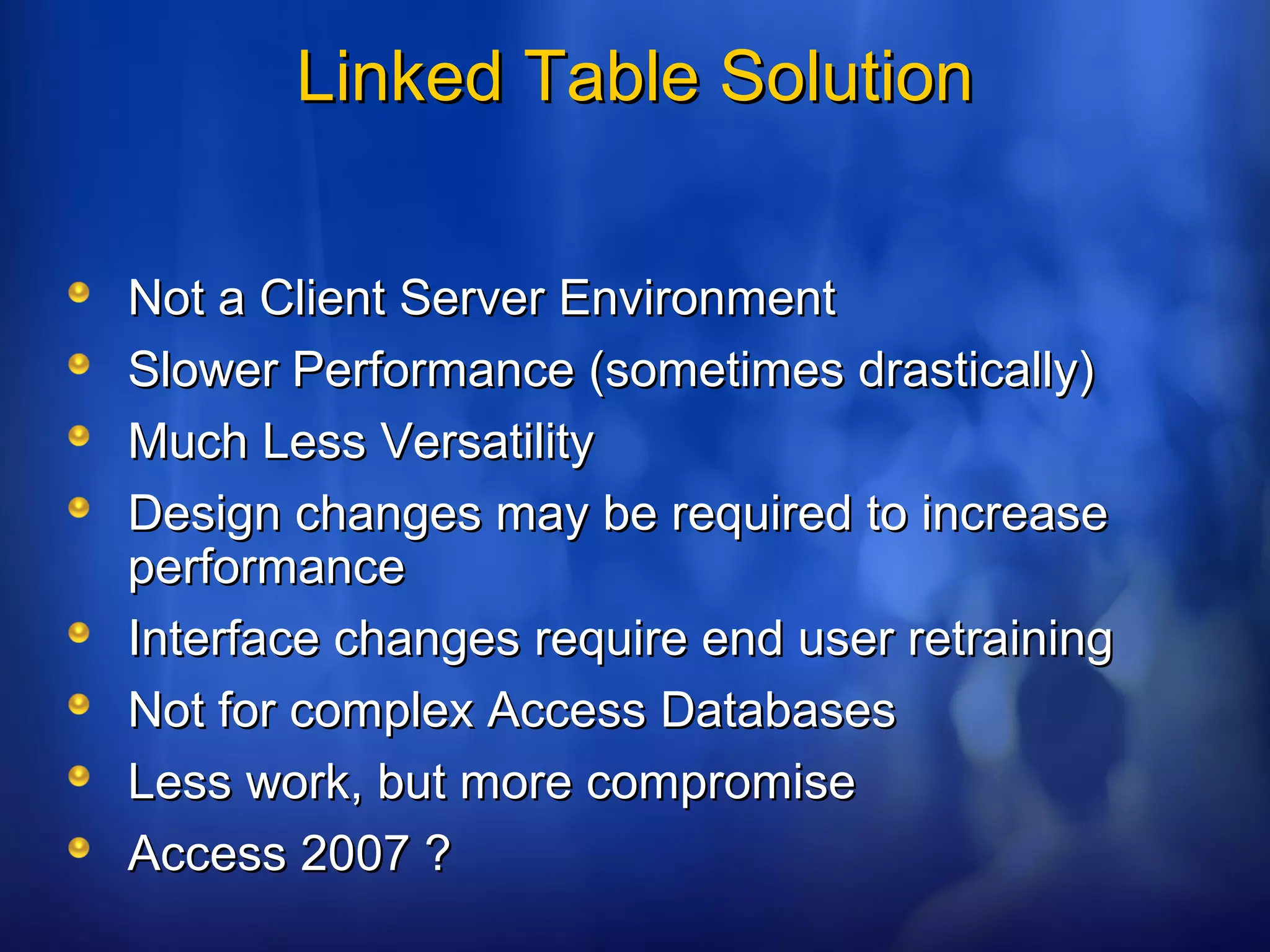Linked Table SolutionLinked Table Solution
Not a Client Server EnvironmentNot a Client Server Environment
Slower Performance (sometimes drastically)Slower Performance (sometimes drastically)
Much Less VersatilityMuch Less Versatility
Design changes may be required to increaseDesign changes may be required to increase
performanceperformance
Interface changes require end user retrainingInterface changes require end user retraining
Not for complex Access DatabasesNot for complex Access Databases
Less work, but more compromiseLess work, but more compromise
Access 2007 ?Access 2007 ?
 