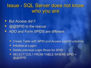 Issue - SQL Server does not knowIssue - SQL Server does not know
who you arewho you are
But Access did !!But Access did !!
@@SPID to the rescue@@SPID to the rescue
ADO and Form SPIDS are differentADO and Form SPIDS are different
Create Table with SPID and Access UserID columnsCreate Table with SPID and Access UserID columns
Initialise at LogonInitialise at Logon
Delete previous Login Rows for SPIDDelete previous Login Rows for SPID
SELECT COL1 FROM TABLE WHERE SPID =SELECT COL1 FROM TABLE WHERE SPID =
@@SPID@@SPID
 