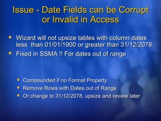 Issue - Date Fields can be CorruptIssue - Date Fields can be Corrupt
or Invalid in Accessor Invalid in Access
Wizard will not upsize tables with column datesWizard will not upsize tables with column dates
less than 01/01/1900 or greater than 31/12/2078less than 01/01/1900 or greater than 31/12/2078
Fixed in SSMA !! For dates out of rangeFixed in SSMA !! For dates out of range
Compounded if no Format PropertyCompounded if no Format Property
Remove Rows with Dates out of RangeRemove Rows with Dates out of Range
Or change to 31/12/2078, upsize and review laterOr change to 31/12/2078, upsize and review later
 
