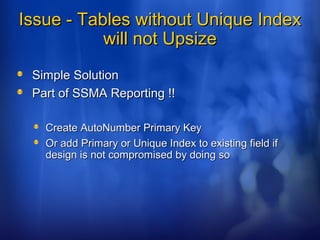 Issue - Tables without Unique IndexIssue - Tables without Unique Index
will not Upsizewill not Upsize
Simple SolutionSimple Solution
Part of SSMA Reporting !!Part of SSMA Reporting !!
Create AutoNumber Primary KeyCreate AutoNumber Primary Key
Or add Primary or Unique Index to existing field ifOr add Primary or Unique Index to existing field if
design is not compromised by doing sodesign is not compromised by doing so
 
